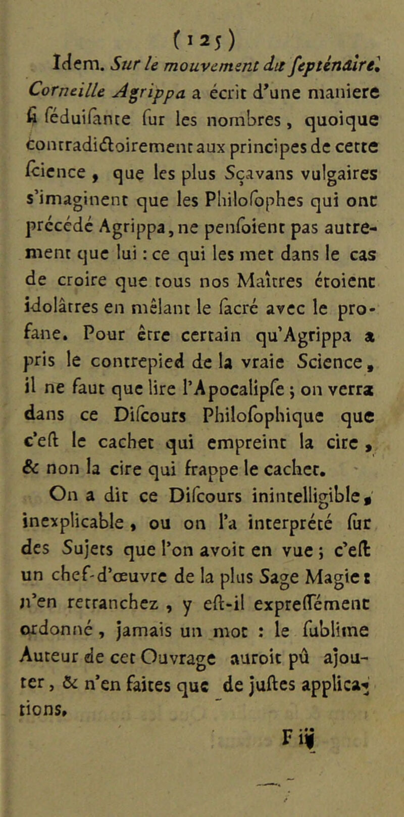 (î25) Idem. Sur le mouvement da fepténdîrel Corneille Agrippa a écrit d’une manière fi féduifànte fur les nombres, quoique conrradiéloirement aux principes de cette icicnce , que les plus Sçavans vulgaires s’imaginent que les Philofbphes qui onc précédé Agrippa,ne penfoient pas autre- ment que lui : ce qui les met dans le cas de croire que tous nos Maîtres étoicnc idolâtres en mêlant le fàcré avec le pro- fane. Pour être certain qu’Agrippa a pris le contrepied de la vraie Science, il ne faut que lire rApocalipfe ; on verra dans ce Difeours Philofophique que c’eft le cachet qui empreint la cire , & non la cire qui frappe le cacher. On a dit ce Difeours inintelligible* inexplicable y ou on l’a interprété fur des Sujets que l’on avoir en vue ; c’ell un chef-d’œuvre de la plus Sage Magie t n’en retranchez , y eft-il exprelTémenc ordonné, jamais un mot : le fublime Auteur de cet Ouvrage auroit pû ajou- ter , & n’en faites que de juftes applica'j rions, F, • • \%