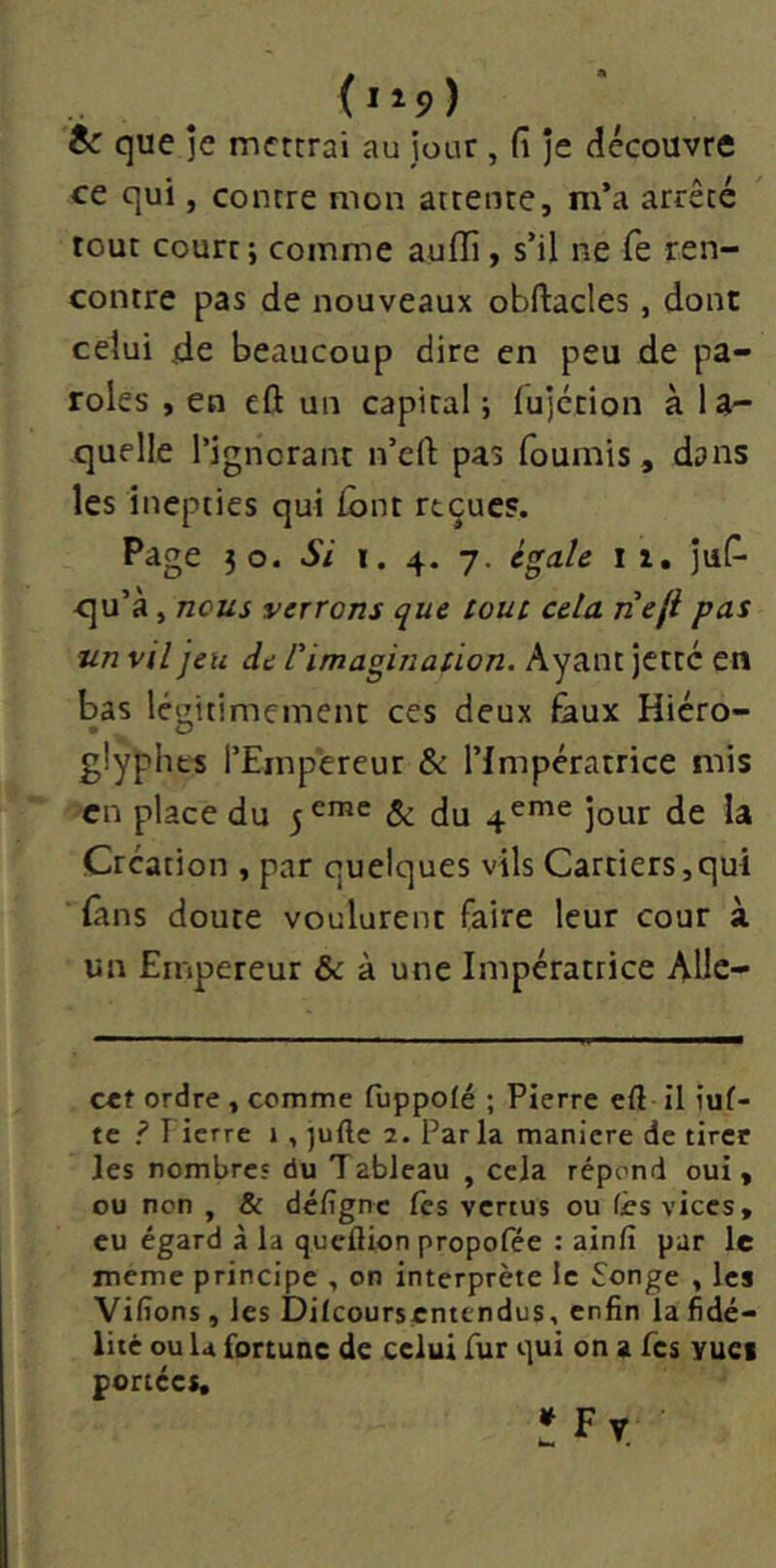 & que ]e mettrai au jour , fi je découvre ce qui, contre mon attente, m’a arrêté tout court; comme auiïi, s’il ne fe ren- contre pas de nouveaux obftacles, donc celui de beaucoup dire en peu de pa- roles , en cû un capital ; lujcrion à 1 a- quelle l’ignorant n’eft pas fournis, dans les inepties qui font reçue?. Page }o. Si i. 4. 7. égale i z, juf- qu’à, nous verrons c^ue tout cela nefi pas un vil jeu de rimagination. Ayant jette en bas légitimement ces deux faux Hiéro- glyphes l’Empereur & l’Impératrice mis en place du jcrac ^ ^eme jour de la Création , par quelques vils Carriers,qui fins doute voulurent faire leur cour à un Empereur & à une Impératrice AUc- cct ordre , comme fùppoté ; Pierre eft II iuf- tc ? l ierre 1 , jufte 2. Par la maniéré de tirer les nombres du Tableau , cela répond oui, ou non , & dé/îgne les vertus ou fès vices, eu égard à la queftion propofée : ainfi par le meme principe , on interprète le Songe , les Vifîons , les Dilcoursentendus, enfin la fidé- lité ou U fortune de celui fur qui on a Tes yuct ponces, ÏFv