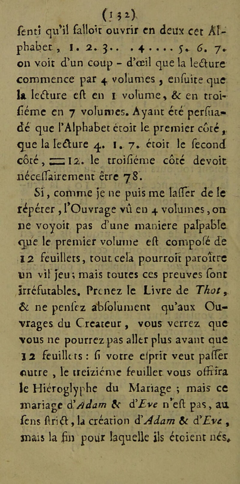 (.mO fentî qu*il falloir ouvrir en deux cet Aï~ on voit d'un coup - d’osil que la ledture commence par 4, volumes , enfuite que la ledure eft en i volume, & en troi- (îéme en 7 volumes. Ayant été perdia-- dé que l’Alphabet écoit le premier coté, que la leiîture i. 7. étoit le fécond côté, :::i; 12. le troifiéme côté devoir iiéceiTairemcnt être 78. Si, comme je ne puis me lalTcr de le répéter , TOuvrage vû en 4 volumes, on ne voyoir pas d’une maniéré palpable que le premier volume eft compofé de 12 feuillets, tout cela pourroit paroître un vil jeu; mais toutes ces preuves (ont irréfutables. Prenez le Livre de Thoty ti ne penfez alafoluiuent qu’aux Ou- vrages du Créateur , vous verrez que vous ne pourrez pas aller plus avant que la feuillets : fi votre elprir veut pafler ©utre , le treiziéme feuillet vous offifra le Hiéroglyphe du Mariage ; mais ce mariage à'/idam !< ^Eve n’efl; pas, au fens firiél, la création d'Adam 6c d'Eve , mais la fin pour laquelle ils étoient nés.