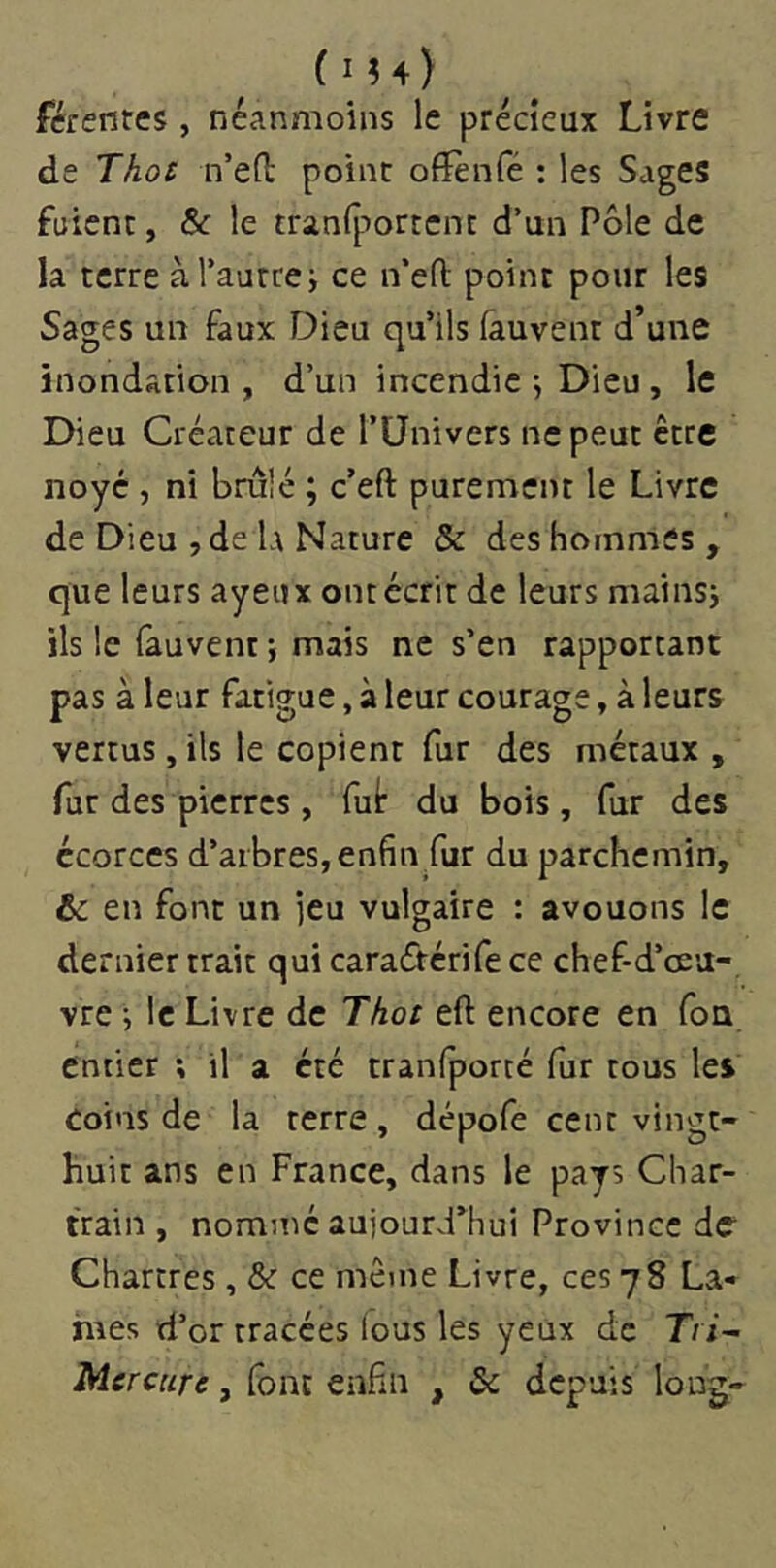 férentes, néanmoins le précieux Livre de Thos n’ed point ofl^nfé : les Sages fuient, & le tranlportcnt d’un Pôle de la terre à l’autre j ce n’efl; point pour les Sages un faux Dieu qu’ils (auvent d’une inondation, d’un incendie j Dieu, le Dieu Créateur de l’Univers ne peut être noyé , ni brûlé ; c’eft purement le Livre de Dieu , de L\ Nature & des hommes , que leurs ayeux ont écrit de leurs mains; ils le fauvent ; mais ne s’en rapportant pas à leur fatigue, à leur courage, à leurs vertus , ils le copient fur des métaux , fur des pierres, fuir du bois, fur des écorces d’arbres, enfin fur du parchemin, & en font un jeu vulgaire : avouons le dernier trait qui caradérife ce chef-d’œu- vre ; le Livre de Thot eft encore en foQ entier ; il a été tranfporté fur tous les Coins de la terre , dépofe cent vingt- huit ans en France, dans le pays Char- train , nommé aujourd’hui Province de Chartres, & ce même Livre, ces 78 La- mes d’or tracées (ous les yeux de T/ x- , font enfin , & depuis long-