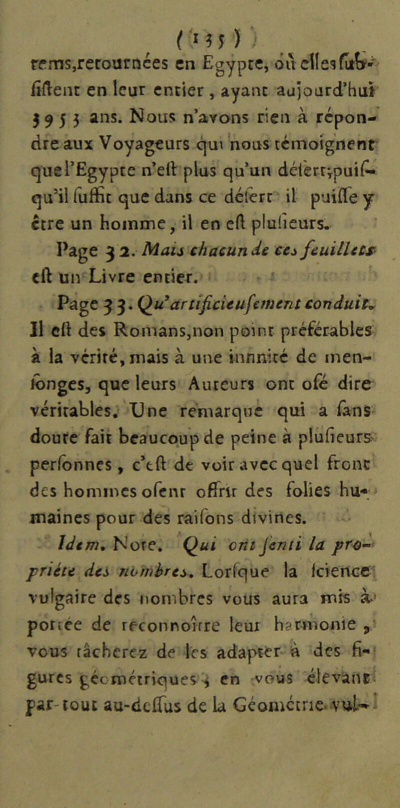 (•M5); rpms,recoutnces en Egypce, ôiiclle'îfijîÿ' fîftent en leur entier , ayant aujourd’hui 3 9 5 5 ans. Nous n’arons rien à répon- dre aux Voyageurs qui nous téinoignent que l’Egypte n’ell plus qu’un délertipuil^ qu’il fuffit que dans ce délérc il puifle y ctre un homme, il en cft pluheurs. Page 32. Mais chacun de ces feuillecs eft un Livre entier. Page ^ ^.Qu’artificieufernent conduiu Il eft des Romans,non point préférables à la vérité, mais à une infinité de inen- lôngcSj que leurs Auteurs ont ofe dire véritables. Une remarque qui a fans doute fait beaucoup de peine à plufieurS' perfbnnes, c’tft de voir avec quel front des hommes ofenr offrir des folies hu- maines pour des raifons divines. Idem. Note. Q^ui ont jenii la pro- priété des nombres. Lorfque la IciencC vulgaire des nombres vous aura mis à-' potice de reconnoîrre leur harmonie , vous tâcherez de les adapttr à des gurcs géemétriques 3 en -vous élevanc par-tout au-deflus de la Géomctrie* vui'-’