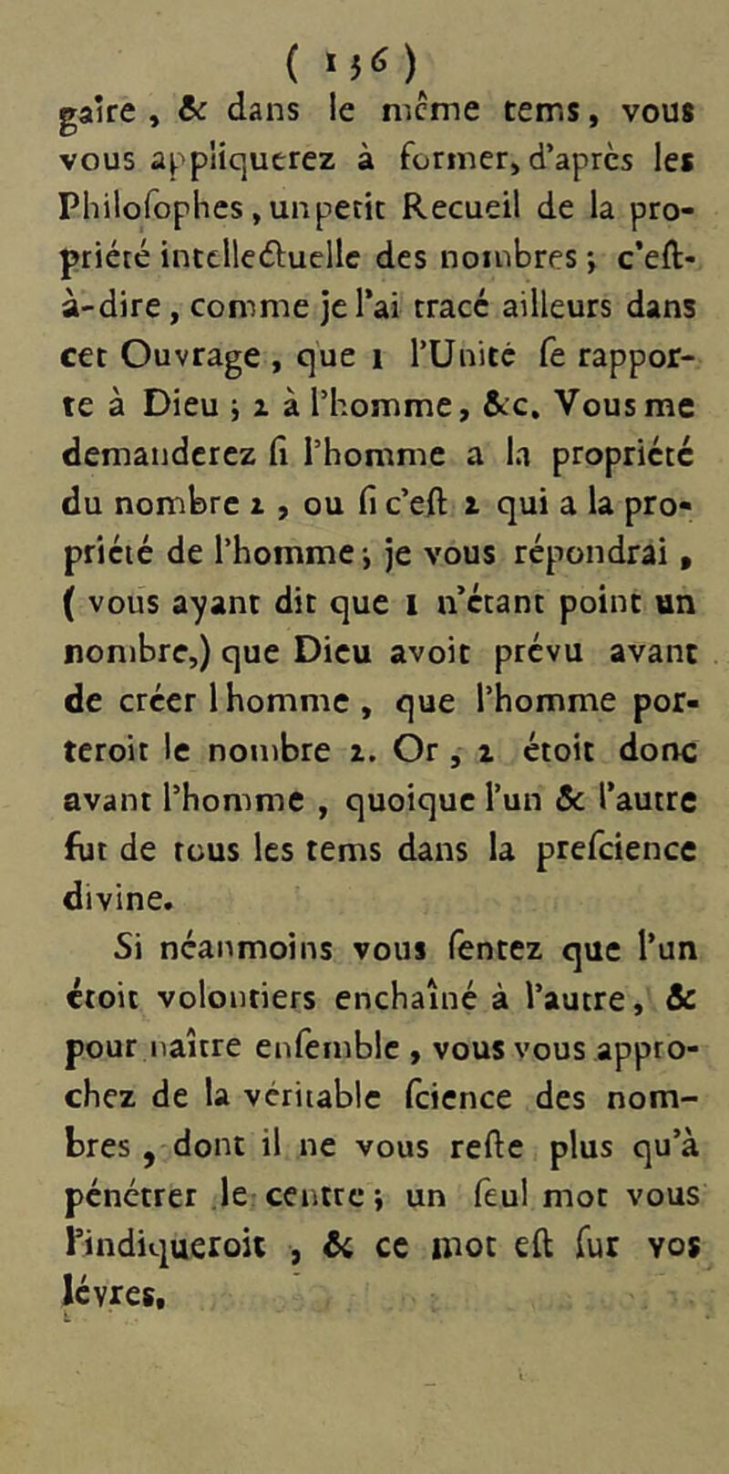 ( gaire , èc dans le nicme tems, vous vous appliquerez à former, d’après les Philofophes, un petit Recueil de la pro- priété intclleéiuellc des nombres *, c’eft- à-dire, comme je l’ai tracé ailleurs dans cet Ouvrage , que i l’Unité fe rappor- te à Dieu i Z à l’homme, &:c. Vous me demanderez fi l’homme a la propriété du nombre z , ou fi c’eft z qui a la pro- priété de l’homme -, je vous répondrai, ( vous a-yant dit que i n’étant point un nombre,) que Dieu avoir prévu avant de créer lhomme, que l’homme por- teroit le nombre z. Or, z étoit donc avant l’homme , quoique l’un & l’autre fut de tous les tems dans la prefcience divine. Si néanmoins vous Tentez que l’un étoit volontiers enchaîné à l’autre, & pour naître enfemblc , vous vous appro- chez de la véritable Icience des nom- bres , dont il ne vous refte plus qu’à pénétrer le centre; un feul mot vous bindiqueroit , ^ ce mot eft fur vos lèvres.