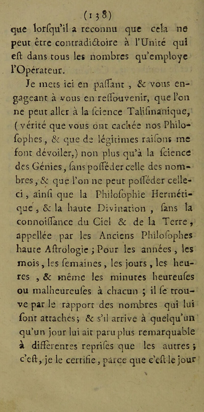 (lîS) que lorfqu’il a reconnu que cela ne peut être contradidoire à rUnitc qui efl: dans cous les nombres qu’employé l’Opérateur. Je mecs ici en pafTant , & vous en- gageant à vous en refifouvenir, que l’on ne peut aller à la fciencc Talifinanique, ( vérité que vous ont cacliée nos Philo- fophes, & que de légitimes raifons me font dévoiler.) non plus qu’à la Tcience des Génies, fanspofTéder celle des nom- bres, & que l’on ne peut polTéder celle- ci , ainfi que la Philofophie Herméti- que , &: la haute Divination , fins la connoilîance du Ciel & de la Terre, appellée par les Anciens Philolbphcs haute Aftrologie ; Pour les années , les mois, les femaines, les jours, les heu- res , & même les minutes heureufes ou malheureulés à chacun ; il fe trou- ve par le rapport des nonibres qui lui (ont attachés-, &c s’il arrive à quelqu’un qu’un jour lui ait paru plus remarquable à differentes reprifes que les autres i c’eft, je le certifie, parce que e’eftlejour