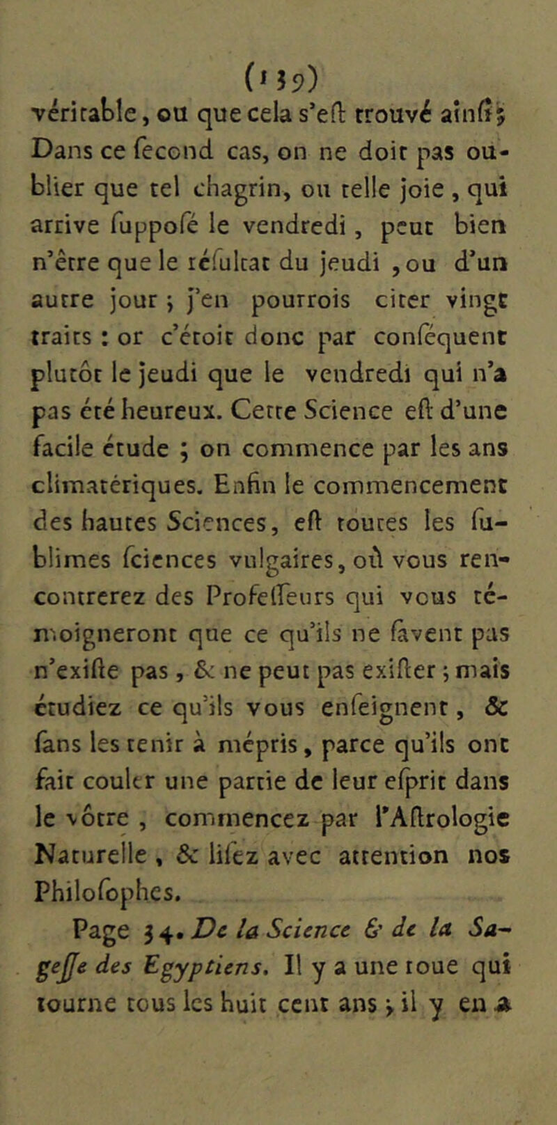 véritable, ou que cela s’eft trouvé ainlî; Dans ce fécond cas, on ne doit pas ou- blier que tel chagrin, ou telle joie , qui arrive fuppofé le vendredi, peut bien n’être que le rclulcat du jeudi ,ou d’un autre jour ; j’en pourrois citer vingt traits : or c’etoit donc par conféquent plutôt le jeudi que le vendredi qui n’a pas été heureux. Cette Science eft d’une facile étude ; on commence par les ans climatériques. Enfin le commencement des hautes Sciences, eft toutes les fu- blimes fcicnces vulgaires, où vous ren- contrerez des Profelfeurs qui vous té- moigneront que ce qu’ils ne lavent pas n’exifte pas, Se ne peut pas exlfter j mais étudiez ce qu’ils vous enfeignent, & fans les tenir à mépris, parce qu’ils ont fait couler une partie de leurefprit dans le vôtre , commencez par l’Aftrologie Naturelle , & lifez avec attention nos Philofophcs. Page 3 4. De la Science &• de la Sa- gejfe des Egyptiens. Il y a une roue qui tourne tous les huit cent ans > il y en 4»