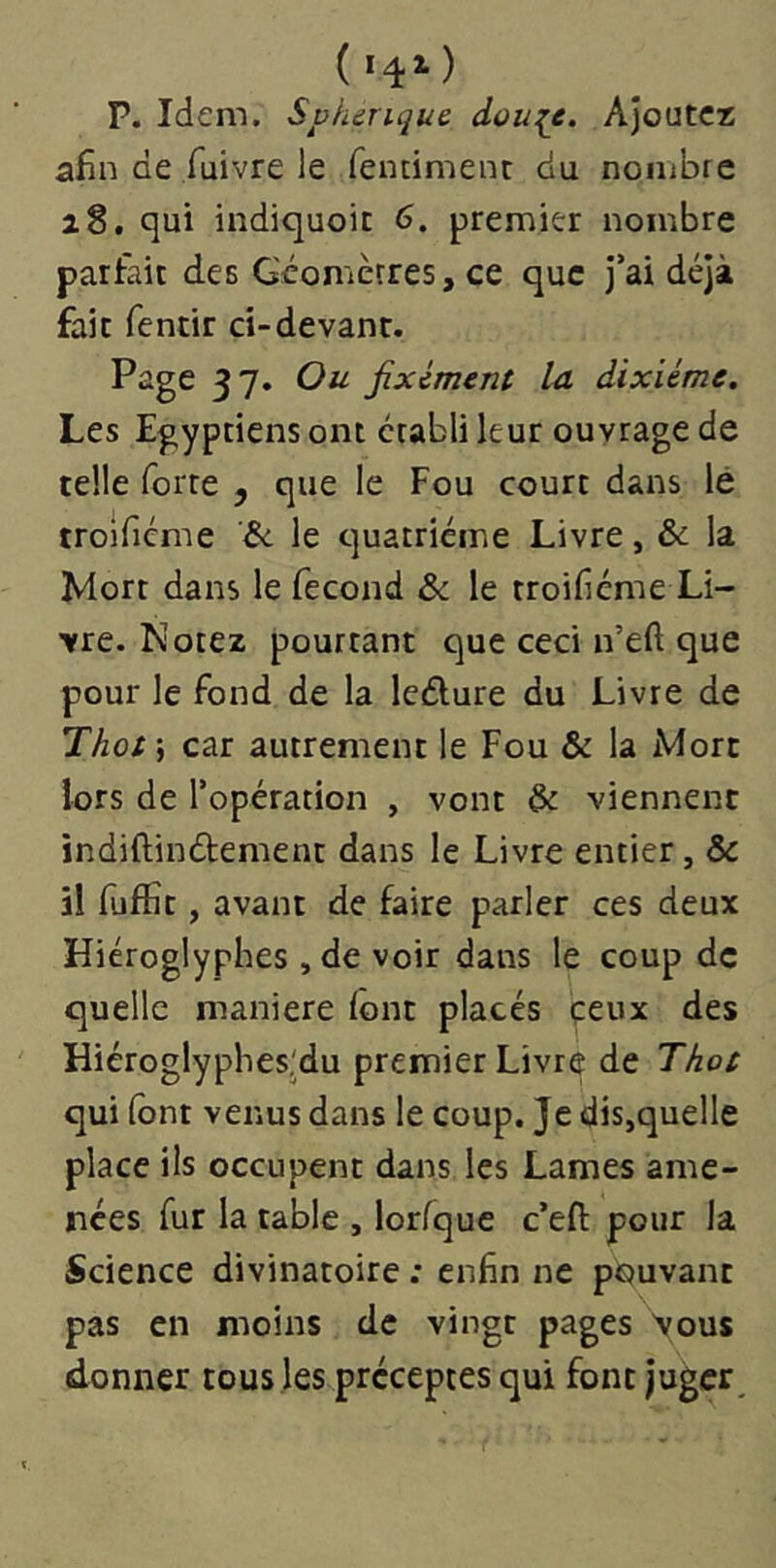 (14^) P. Idem. Sphérique, dou^e. Ajoutez afin de fuivre le fencimenc du nombre i8. qui indiquoic 6. premier nombre parfait des Géomètres, ce que j’ai déjà fait fentir ci-devant. Page 37. Ou fixement la. dixiéme. Les Egyptiens ont établi leur ouvrage de telle forte y que le Fou court dans lé troîficme le quatrième Livre, & la Mort dans le fécond & le troifiéme Li- vre. Notez pourtant que ceci n’eft que pour le fond de la leélure du Livre de Thots car autrement le Fou & la rVlorc lors de l’opération , vont & viennent indiftinélement dans le Livre entier, & il fuffit, avant de faire parler ces deux Hiéroglyphes ,de voir dans le coup de quelle maniéré (ont placés çeux des Hiéroglyphes'du premier Livre de Thot qui (ont venus dans le coup. Je dis,quelle place ils occupent dans les Lames ame- nées fur la table , lorfque c’efi: pour la Science divinatoire : enfin ne pouvant pas en moins de vingt pages \ous donner tous les préceptes qui font juger.