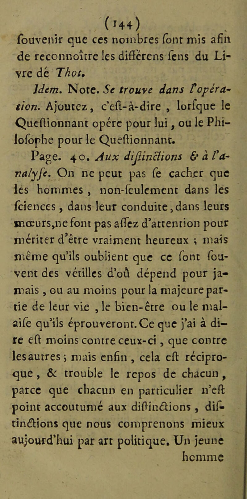 (^44) fouvenir que ces nombres font mis afin de rcconnoîcre les dififérens fcns du Li- vre dé Thçt, Idem. Note. 5e trouve dans topéra- tion. Ajoutez, c’cft-à'dire , lorfque le Qucftionnant opère pour lui, ou le Phi- lofophe pour le Queftionnanc. Page, Aux dijtinclions é/àVa- valyfe. On ne peut pas fe cacher que les hommes , non-feulement dans les fciences, dans leur conduite,dans leurs mœurs,ne font pas affez d’attention pour mériter d’être vraiment heureux ; mais même qu’ils oublient que ce font fou- vent des vétilles d’où dépend pour ja- mais , GU au moins pour la majeure par- tie de leur vie , le bien-être ou le mal- aifê qu’ils éprouveront.Ce que j’ai à di- re efl: moins contre ceux-ci, que contre lesautres j mais enfin , cela eft récipro- que , & trouble le repos de chacun, parce que chacun en particulier n’efl: point accoutumé aux diftiuélions , difi» tinélions que nous comprenons mieux aujourd’hui par arc politique. Un jeune homme