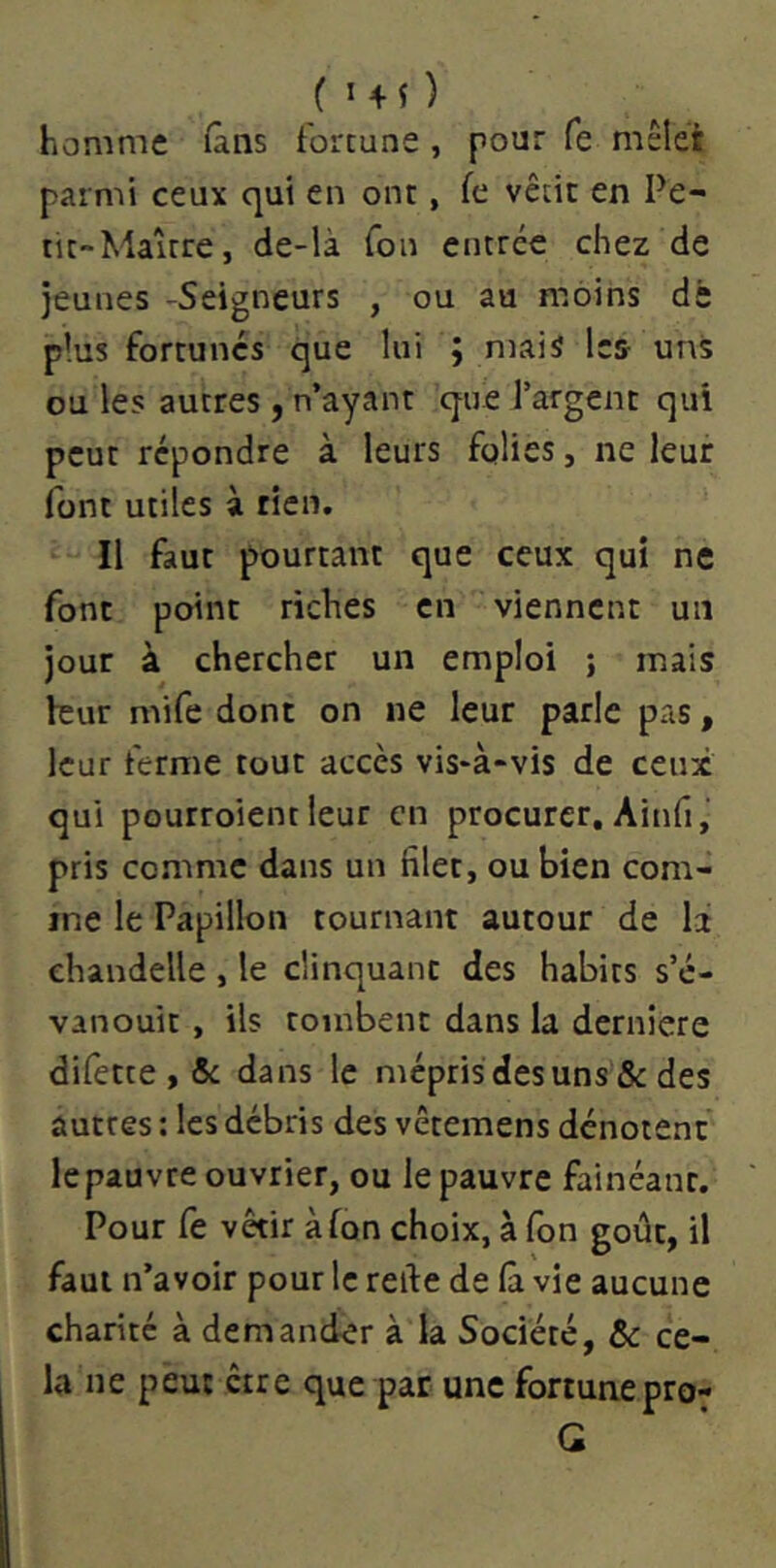 homme fans fortune, pour fe mêlet parmi ceux qui en ont, fe vêtit en Pe- tit-Maître, de-là Ton entrée chez de jeunes -Seigneurs , ou au moins dè plus fortunés que lui ; mais les- uns ou les autres , n’ayant que l’argent qui peut répondre à leurs folies, ne leur font utiles à tien. Il faut pourtant que ceux qui ne font point riches en viennent un jour à chercher un emploi ; mais leur mife dont on ne leur parle pas, leur ferme tout accès vis-à-vis de ceux qui pourroient leur en procurer, Ainfi, pris comme dans un filet, ou bien com- me le Papillon tournant autour de la chandelle , le clinquant des habits s’é- vanouit , ils tombent dans la derniere difette , 5c dans le mépris desuns & des autres : les débris des vêtemens dénotent le pauvre ouvrier, ou le pauvre fainéant. Pour Ce vêtir àfon choix, à Ton goût, il faut n’avoir pour le refie de (à vie aucune charité à demander à la Société, & ce- la ne peut être que par une fortunepro- G