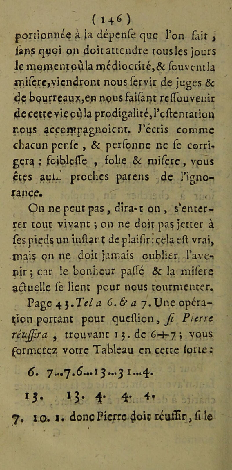 ponjpnnée à Ja dépcnfe que Ton fait j iàpsquoi pn dpit attendre tous les jours Je mpjîîcnçpùla nriédiocrité,& fcuventla aTiifçrç,viendront nous fervir de juges & dç bourrçauXjCn npusfaifànt reflouvenir de cette vie où la prodigalité, l’cftentation ip.ous acçcrap^gnoient. J’écris comme chacun penfe , & perfonne ne fe corri-» géra ; foiblefle , folie & miferc, vous êtes aui- proches parens de l’igno- rance. On ne peut pas, dira-t on , s’enter- rer tout vivant -, on ne doit pas jetter à fes pieds un inftar.t dcplaifir.'çelaeft vrai, mais on ne doit jamais oublier l’ave- nir *, car le bonheur pade & la miferc aûuelle fe lient pour nous tourmenter. Page 4 5.Te/ a 6. & a 7. Une opéra- tion portant pour queflion, Ji Pierre réujjira , trouvant 15. de 6-4-7; vous formerez votre Tableau en cette Iprie; d. 7•••^*^***^3***3 ^••**i* ij. 15. 4. 4. 7, 1.0.1. doncPicfre 4cdc réuiSr, il le