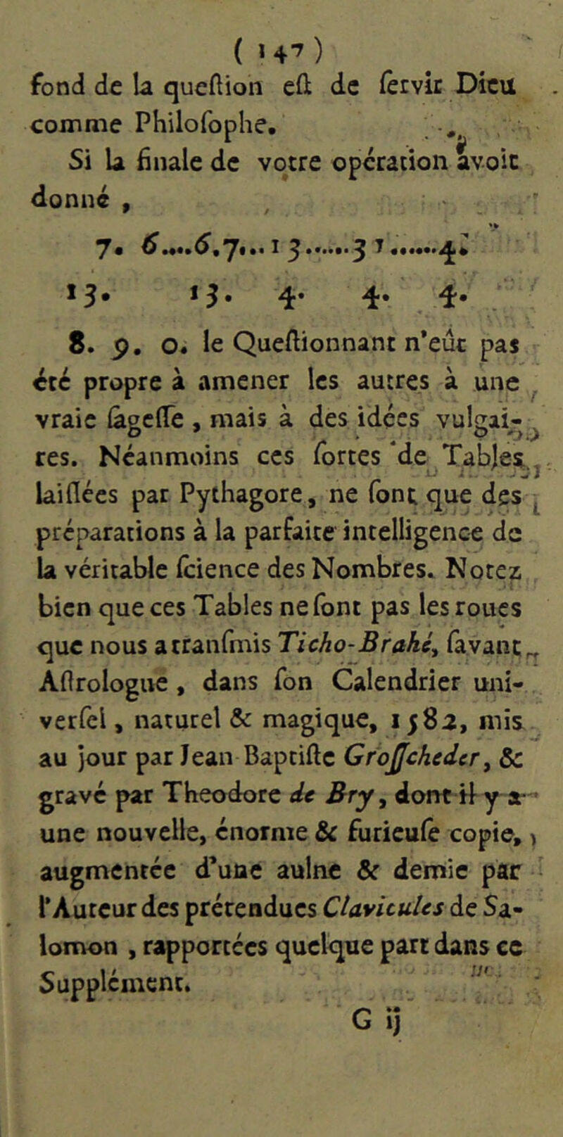 ( «4'^ ) fond de la queftion eft de (ervic Dieu comme Philofophe, ,, Si la finale de votre operation avoir donné , 15» *5» 4’ 4* 8. p. o« le Queftionnant n’eût pas été propre à amener les autres à une vraie {âgclTe , mais à des idées vulgai-^ res. Néanmoins ces fortes *de Tables, laiflées par Pythagore, ne font que des préparations à la parfaite intelligence de la véritable Icience des Nombres. Notez bien que ces Tables ne font pas les roues que nous atranfmis Ticho-Brahé^ favanc^ Aftrologue, dans fon Calendrier uni- verfel, naturel & magique, 1582, mis au jour par Jean Baptifte Gfojjcheder y & gravé par Théodore de Brjy dont il a- • une nouvelle, énorme & furicule copie, > augmentée d’une aulne & demie par l’Auteur des prétendues Clavicules de Sa- lomon , rapportées quelque parc dans ce Supplément. GiJ