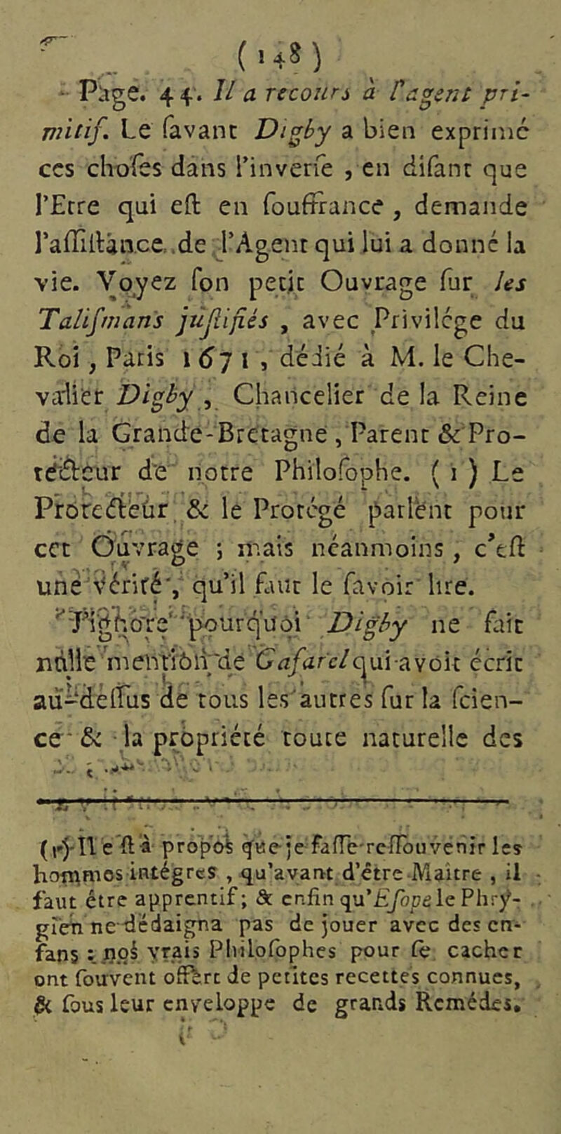 (■48) , Page. 44. Il a rccouri à P agent pri- vntif Le favanc Digby a bien exprime CCS chofes dans l’invene , en difanr que l’Erre qui eft en foufîrance , demande l’affidân.ce.de l’Agent qui lui a donné la vie. Voyez Ton petjc Ouvrage fur les Talismans jùjîifiés , avec Privilège du Roi, Paris 1 <^7 i , dédié à M. le Che- valier Digby , Chancelier de la Reine de la Grande-Bretagne , Parent &Tro- tédteur d'e notre Philofophe. ( i ) Le Prôreéi'eûr & le Protégé parlent pour ect Ouvrage ; mais néanmoins , c’tft une véritéV qu’il faut le favoir lire. ^Rig|’.b're‘'‘'pourquôi ne fait nnHe'mentiôl^de C<z/arc/c^ui-avoit écrit au-deirus de tous les’autres fur la feien- ce* & la propriété toute naturelle des ç ■y*.'- . *-f. v. r*.'. ■' — r- ^ (r'J-îleft« propo^ ^«e-je fant-renbuvenir les hoîî^mos iarégrcs , qu’ayartt d’être Maitre , il faut être apprcntlf; ôt cp.fin qu’Lyàpele Phry- greiî ne dedaigna pas de jouer avec des cn- fans : rioi yrais Pivilolbphes pour te cacher ont fouvent offert de petites recettes connues. Si fous leur enveloppe de grands Remèdes,