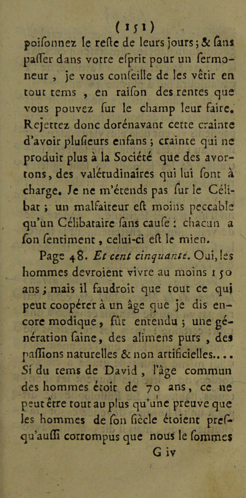 (MO poifonnez le reflc de leurs jours ;& lâiu palTer dans votre efpric pour un fermo- neur , je vous confeille de les vêtir en tout tems , en raifon des rentes que vous pouvez fur le champ leur faire. Rejetiez donc dorénavant cette crainte d’avoir plufieurs enfans j crainte qui ne produit plus à la Société que des avor- tons, des valétudinaires qui lui font à charge. Je ne m’étends pas fur le Céli- bat ; un malfaiteur eft moins peccable qu’un Célibataire lans caufe : chacun a fôn fentiment, celui-ci eft le mien. Page 48. Et cent cinquante. Oui, les hommes devroient vivre au moins i 50 ans ; mais il faudroit que tout ce qui peut coopérer à un âge que je dis en- core modique, fût entendu ; une gé- nération faine, des alimens purs , de* paflîons naturelles & non artificielles.... Si du tems de David , l’âge commun des hommes étoit de 70 ans, ce ne peut être tout au plus qu’une preuve que les hommes de fon ficelé étoient pref» qu’auffi corrompus que nous le fommes G iv