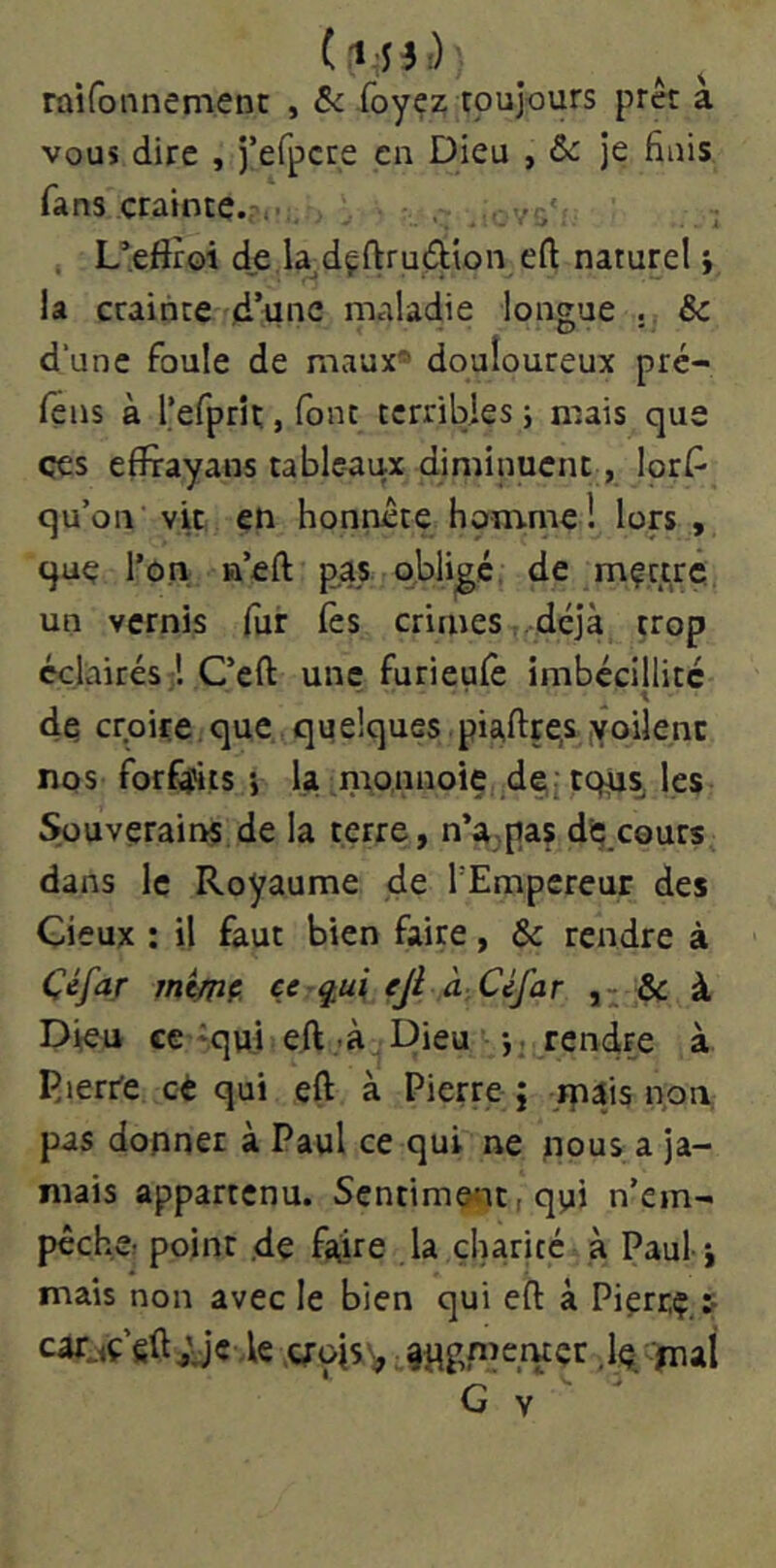 raifonnement , & foyez toujours prêt a vous dire , j’efpcre en Dieu , ôc je finis fans crainte.?,. . ' :,vg'' , L’efiroi d,e la dçftrudion eft naturel j la craihteYd’unc maladie longue . & dune foule de maux* douloureux pré- lëns à refprît, font terribles j mais que çes effrayans tableaux diminuent, lors- qu’on vit en honnête homme! lors , que l’on a’eft pas qhlijgc. de mfttrc un vernis fur lès crimes .déjà trop éclairés 1 Ceft une furieulè imbécillité de croire. que quelques piafttes yoîlenc nos forf^is •, la naonnoie de,; les Souverains de la terre, n’^jpas dS; cours dans le Royaume de l’Empereur des deux : il faut bien faire, & rendre à Céfar mimç. ce q,ui fji à: Ci/ar ôc à Dieu ce 'qui eft -à Dieu <• -,.Rendre à P.ierr'e cé qui eft à Pierre j jpais non, pas donner à Paul ce qui ne nous a ja- mais appartenu. Sentiment, qui n’em- pêche; point .de fa,ire la charité à Paul j mais non avec le bien qui eft à Pierr,ç,t cafjç fift;je ,1e g-ois^ jpgmemçr dé, ïiiai