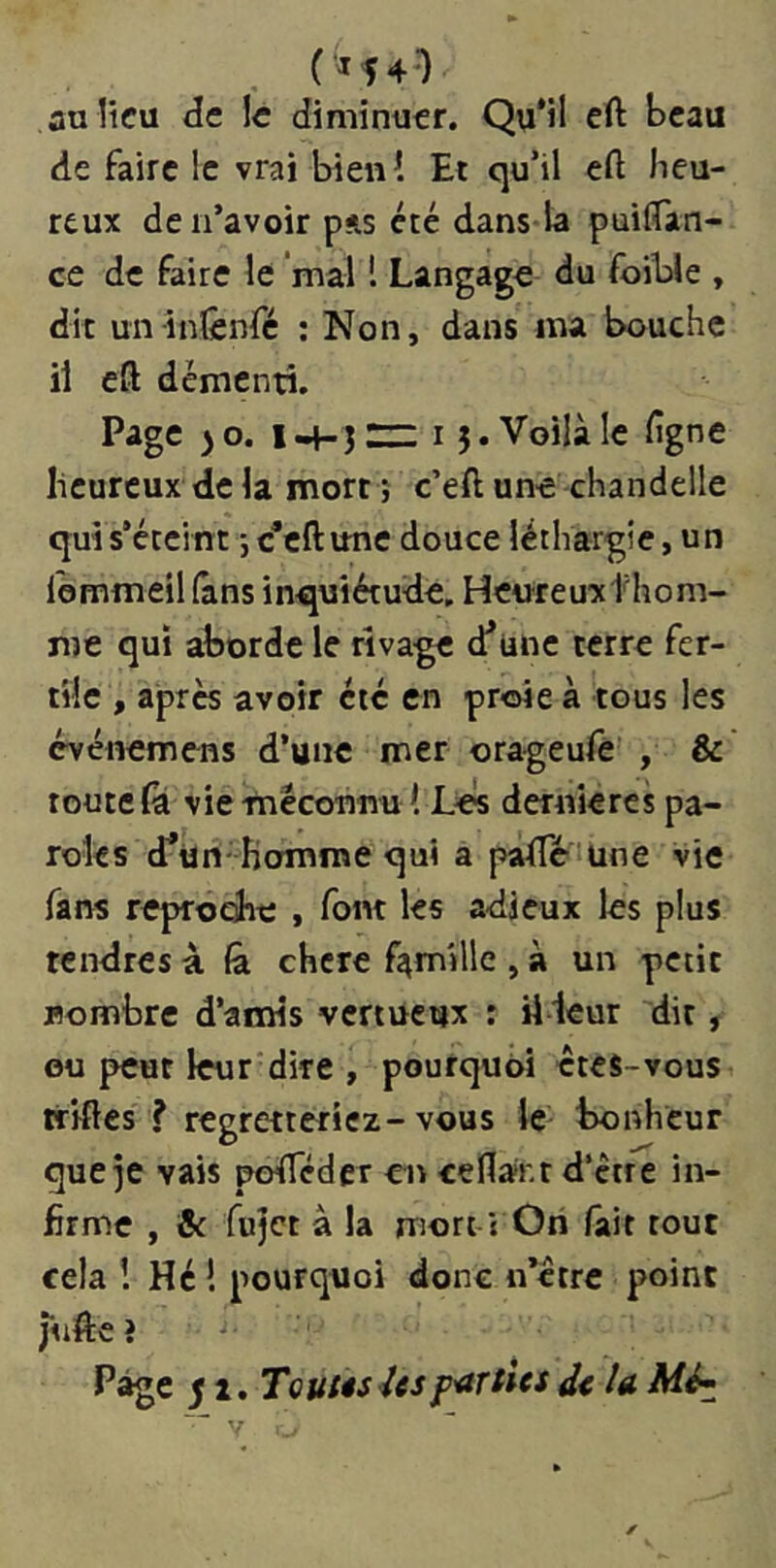 («540 auücu de le diminuer. Qu'il eft beau de faire le vrai bien! Et qu’il eft heu- reux de n’avoir pas été dans-la puifiTan- ce de faire le mal 1 Langage du foible , dit un inlênfé ; Non, dans ma bouche il eft démenti. Page ) O. I ] rz: 15. Voilà le ligne heureux de la mort ; c’eft une chandelle qui s’éteint -, c’eftune douce léthargie, un Ibmmeil (ans inquiétude. Heureuxthom- me qui aborde le rivage d’une terre fer- tile , apres avoir été en proie à tous les evénemens d’une mer orageufe , & route (a vie méconnu 1 Les dernières pa- roles cTtin- homroe qui a pafte une vie fans reproche , font les adieux les plus tendres à (à chcrc famille , à un petit nombre d’amis vertueux r il leur dit, ou peut leur dire , pourquoi êtes-vous tilftes ? regretteriez-vous le^ bonheur que^e vais pofTéder en ceflar.t d’être in- firme , & fujet à la mori-i Ori fait tout cela ! Hé ! pourquoi donc n’êtrc point jiiifte î Page 51. Toutes Usp'arties d< U