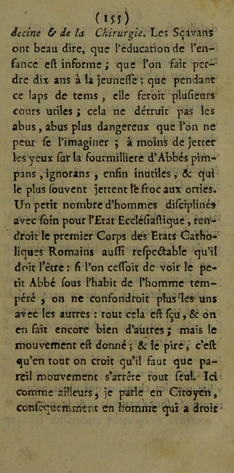 (in) decîne & de la Chirurgie. Les Scavanj ont beau dire, que l’éducation de l’eii- fance eft informe ; que Ton fait per- dre dix- ans à la jeunelTe ; que pendant ce laps de tems , elle feroit pluficurs cours utiles ; cela ne détruit pas les abus, abus plus dangereux que l’on ne peut fe l’imaginer ; à moins de jetter les yeux fur la fourmillicre d’Abbés pim- pans , ignorans , enfin inutiles, & qui le plus (buvent jettent It froc aux orties. Un petit nombre d’hommes difciplinés avec foin pour l’Etat Eccléfiaftique, ren*- droit le premier Corps des Etats Catho- liques Romains auflfi refpedable qu’il doit fêtre : fi l’on celToit de voir le pe- tit Abbé fous l’habit de l’homme tem- péré J on ne confondroit plusles'uns avec les autres : tout cela eft fçu, & on en fait encore bien d’autres ; mais le mouvement eft donné ; & le pire, c’eft qu’en tout on croit qu’il faut que pa- reil mouvement s’arrête tout fcul. Ici comme aHieurs^ je parle en Citoyen', confcquemmtnt en homme qui a droit