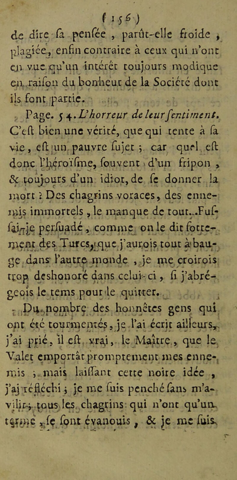 de dire (a penfée , parût-elle froide , plagiée-, enfin contraire à ceux qui n’ont cjvv.uc qu’un intérêt toujours mqdiquc enj-raifon du bonheur de la Société dont ils font partie. Page. ^ 4f.V horreur de leur gentiment, C’eft bien une vérité, que qui tente à (à vie, eftain. pauvre fujet 5. car qurl efi: donc l’i;tçroïTme, fouvent >d’un fripon , & wujours d’un idiot, de fc donner la mort J Des chagrins voraces, des enne- mis immortels ,1e manque de tout...Fuf- periüadc, comme on le dit forte- ment des Tufcs^pquc j’aurojs.tout à'baa- ge dans l’autre rnonde , je me croirois trop déshonore dans celui-ci, fi j’a.bré- geois le tems pour'le quitter. ^ Pii..n9mbrç des honnêtes gens qui ont été tourmentés. Je l’ai écrit ailleurs,, j’ai pFié,il cft,.vra,i, le Maître , que le. Valet emportât promptement mes enne- mis i.mais laifTant cette noire idée , j’aj réfléchi j je me fuis penché fans m’a- vdir-i-.^ous les chagrins, qui n’ont qu’urL tijçmé ,-fç font évanouw , & je me ^^is^