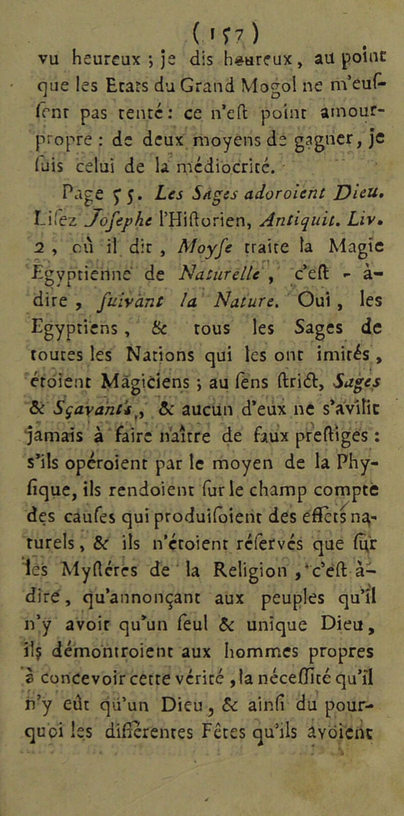 ( » T7 ) vu heureux-, je dis heureux, au point c]ue les Ecars du Grand Mogol ne m’euP- Irnr pas renté: ce n’eft point amour- propre : de deux moyens de gagner, Je luis celui de la mcdiocricé. Page y 5. Les Sages adoraient Dieu, l-Wet Jofephe THiftorien, Antiquii. Liv, 2 , cû il dit , Moyfe traite ta Magie égyptienne de Naturelle , c’eft - à- dire , fuivànt la Nature, Oui, les Egyptiens, Se tous les Sages de toutes les Nations qui les ont imités , ctdient Magiciens -, au fèns ftriét. Sages ôé Sqayànts^y ôc aucun d’eUx ne s’avilit ■Jamais à faire naître de faux prefliges ; s’ils operoient par le moyen de la Phy- fique, ils rendoient lurle champ compté des caufes qui produiloieht des effets na- turels , Se ils n’étoient refervés que lû’r les Myderes de la Religion ,*c’éft à- dire, qu’annonçant aux peuples qu’îl n’y avoir qu’un feul Se unique Dieu, il? démontroient aux hommes propres è concevoir cette vérité , ta néceffité qu’îl n’y eût qü’un Dieu, Se ainlî du pour- quoi tes differentes Fêtes qu’ils avoicnc