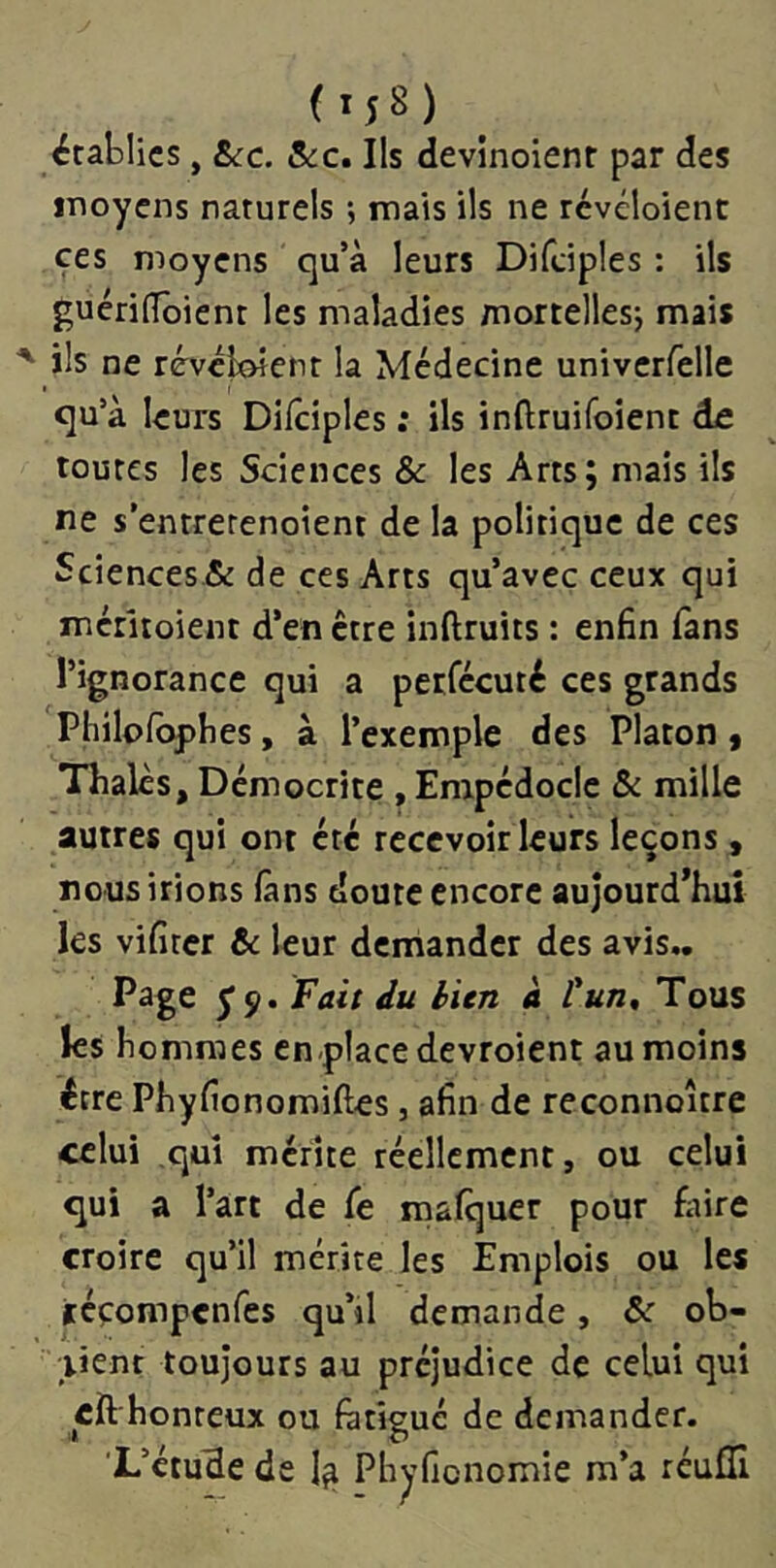 ( établies, Sec. Sec, Ils devinoienr par des jTioyens naturels ; mais ils ne rcvéloient ces moyens qu’à leurs Difciples : ils guérilToient les maladies mortellesj mais ils ne révcioîcnt la Médecine univerfelle qu’à leurs Difciples ; ils inftruifoient de toutes les Sciences & les Arts; mais ils ne s’entrerenoient de la politique de ces Sciences & de ces Arts qu’avec ceux qui méritoient d’en être inftruits : enfin fans l’ignorance qui a perfécuté ces grands Philpfbpbes, à l’exemple des Platon, Thaïes, Démocrite , Empcdoclc Se mille autres qui ont été recevoir leurs leçons, nous irions fans doute encore aujourd’hui les vifircr Se leur demander des avis,. Page y 9. Fait du bien à tun. Tous les hommes en place devroient au moins être Phyfionomiftes, afin de reconnoître celui qui méfîte réellement, ou celui qui a l’art de fe mafquer pour faire croire qu’il mérite les Emplois ou les jtéçompcnfes qu’il demande, Se ob- tient toujours au préjudice de celui qui eft honreux ou fatigué de demander. L’étude de Phyficnomie m’a réufli