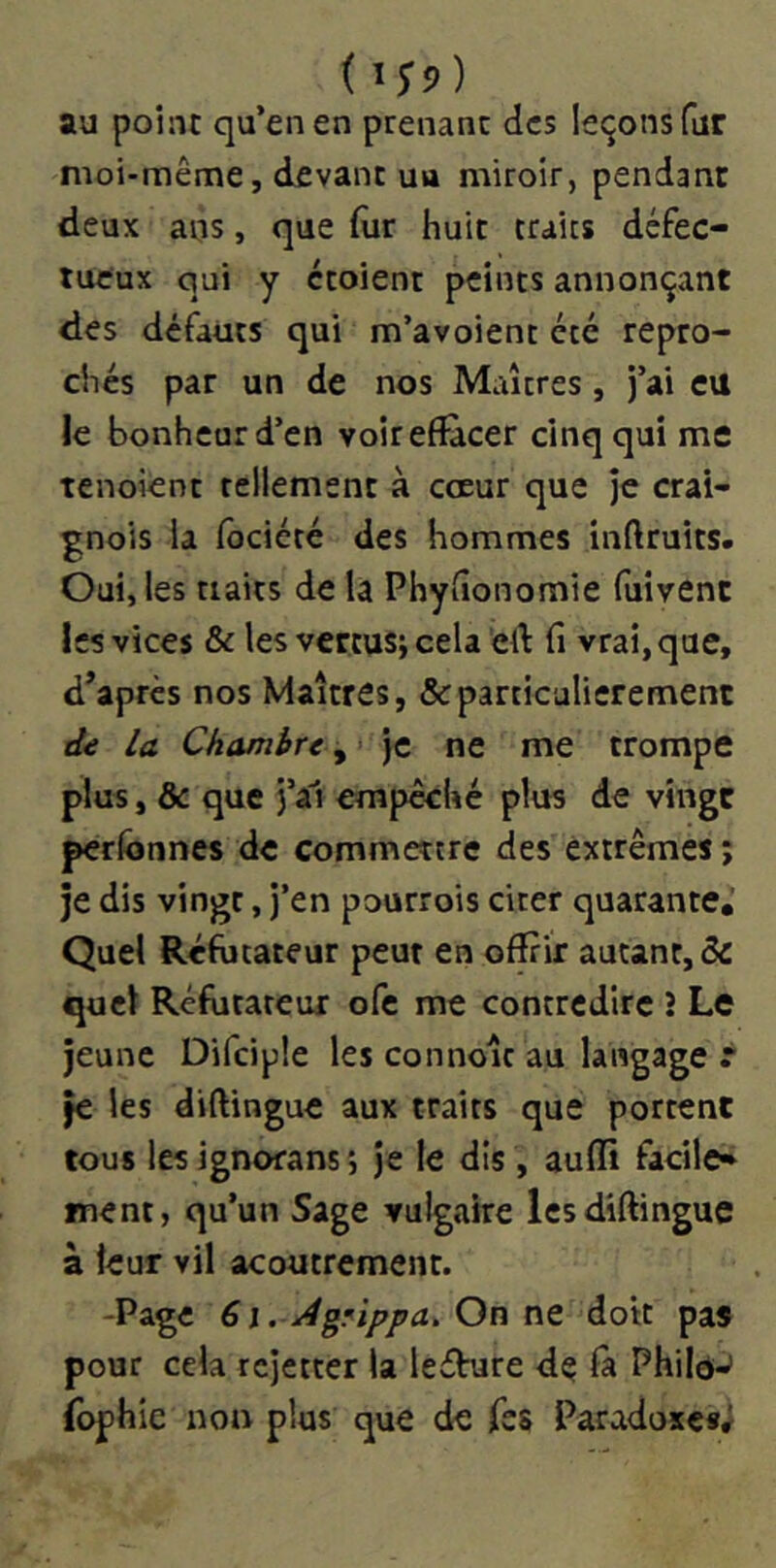 (îy?) au point qu’en en prenant des leçons fur moi-même, devant uu miroir, pendant deux ans, que fur huit traies défec- tueux qui y étoient peints annonçant des défauts qui m’avoient été repro- chés par un de nos Maîtres, j’ai eu le bonheur d’en voir effacer cinq qui me tenoient tellement à cœur que je crai- gnois la fôciété des hommes inftruits. Oui, les traits de là Phytîonomie (îiivent les vices & les vertus; cela éff fi vrai, que, d’après nos Maîtres, & particulièrement d€ la Chambre, ' je ne me trompe plus, & que j’â1 empêché plus de vingt perlbnnes de commettre des extrêmes ; je dis vingt, j’en pourrois cirer quarante. Quel Réfutateur peut en oflfrir autant, & quel Réfutateur ofe me contredire î Le jeune Difciple les connoîc au langage r je les diftingue aux traits que portent tous les ignorans ; Je le dis, aufli facile* ment, qu’un Sage vulgaire les diftingue à leur vil acoutrement. -Page 6i. À grippa. On nQ doit pas pour cela rejetter la leéVure dç fà Philô-’ fophie non plus que de fss Paradoxe*;