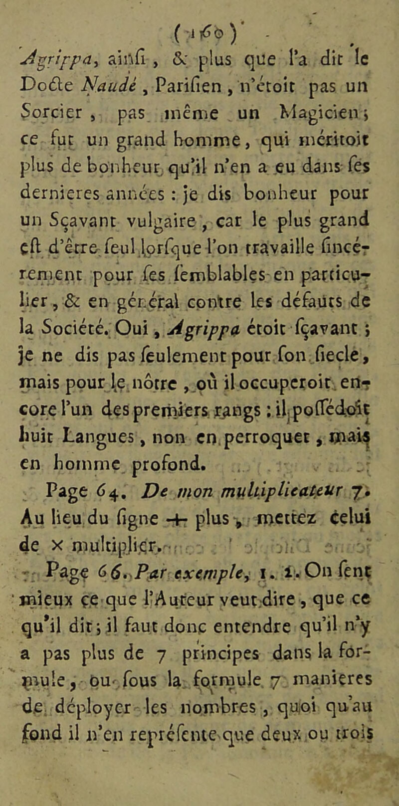 ( ■ 1ô ) A^rifpa^ ajnfî, &: plus que l’a dit le Doâe Naudé , Parifien , n’etoit pas un Sorcier, pas même un Magicien> ce fpt un grand homme, qui méritoit plus de bonheur,. quÜl n’en a eu dans-Tes dernieres années : je dis bonheur pour un Sçavanc vulgaire , car le plus grand cft d’être feul.tprfque l’on travaille fineçr renient pour Tes lemblables- en particu- lier, & en général contre les défauts de la Société. Oui ^ Agrippa ctoit (bavant} je ne dis pas feulement pour fon fiecle, mais pour l.e nôtre ,.pii iloccupcroit.ertT cote l’un des premiers rangs : ilpofTédu^t huit Langues, non en, perroquet, mais en homme profond. Page 64, De mon mulùplieat.eur j. Au lieu.du figne-+-plus-, mettez éelui de X mültipji.ér,-' Page 66.,P.ar exe.mple^ i. 1:. On fenç ' mieux ç.e que llAuteur veut.dire , que ce qu*il dit;il faut donc entendre qu’il n’y a pas plus de 7 principes dans la fôr- çm'e J ou^fous la formule 7 manières dC; déployer les nombres , quoi qu’au fond il n’en repréfenie'que deux,ou trois