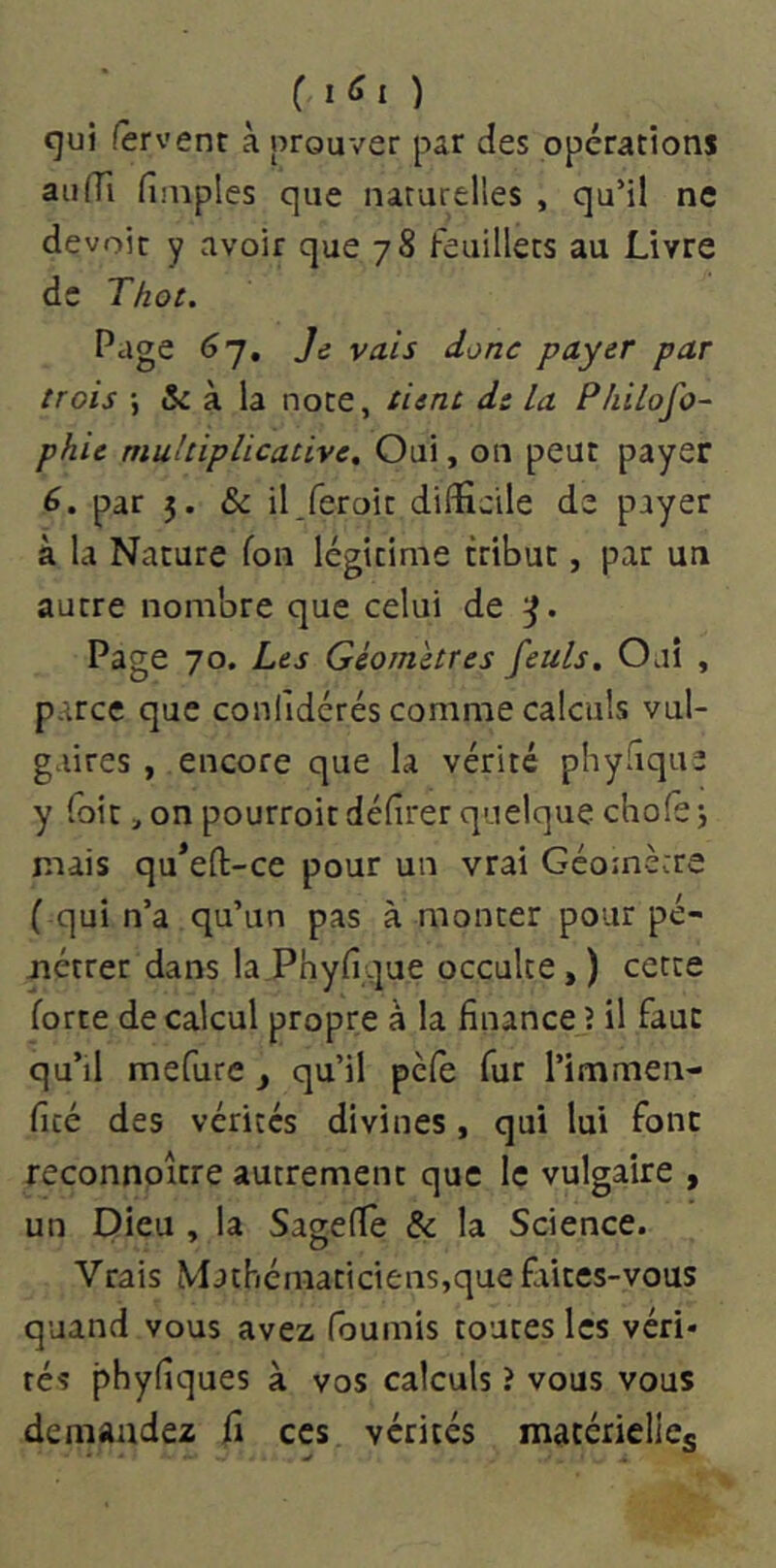 c I(ÎI ) cjui Servent à prouver par des opérations au (Tl fl niples que naturelles , qu’il ne devoir y avoir que 78 feuillets au Livre de Thot. Page 67, Je vais donc payer par trois -, & à la noce, tient d: La Pliilofo- phie multiplicative. Oui, on peut payer 6. par 5. & il/eroir difficile de payer à la Nature fon légitime tribut, par un autre nombre que celui de Page 70. Les Géomètres feuls. Oaî , parce que confidérés comme calculs vul- gaires , encore que la vérité phyfique y foie, on pourroit délirer quelque chofe j mais qu*efl:-ce pour un vrai Géomètre ( qui n’a qu’un pas à monter pour pé- nétrer dans la Phyfique occulte, ) cette forte de calcul propre à la finance ? il faut qu’il mefure , qu’il pefe fur l’immen- ficé des vérités divines, qui lui font reconnoître autrement que le vulgaire , un Dieu , la SaselTe & la Science. Vrais Mathématiciens,que fiiitcs-vous quand vous avez fournis toutes les véri* tés phyfiques à vos calculs î vous vous demandez fi ces vérités matérielles