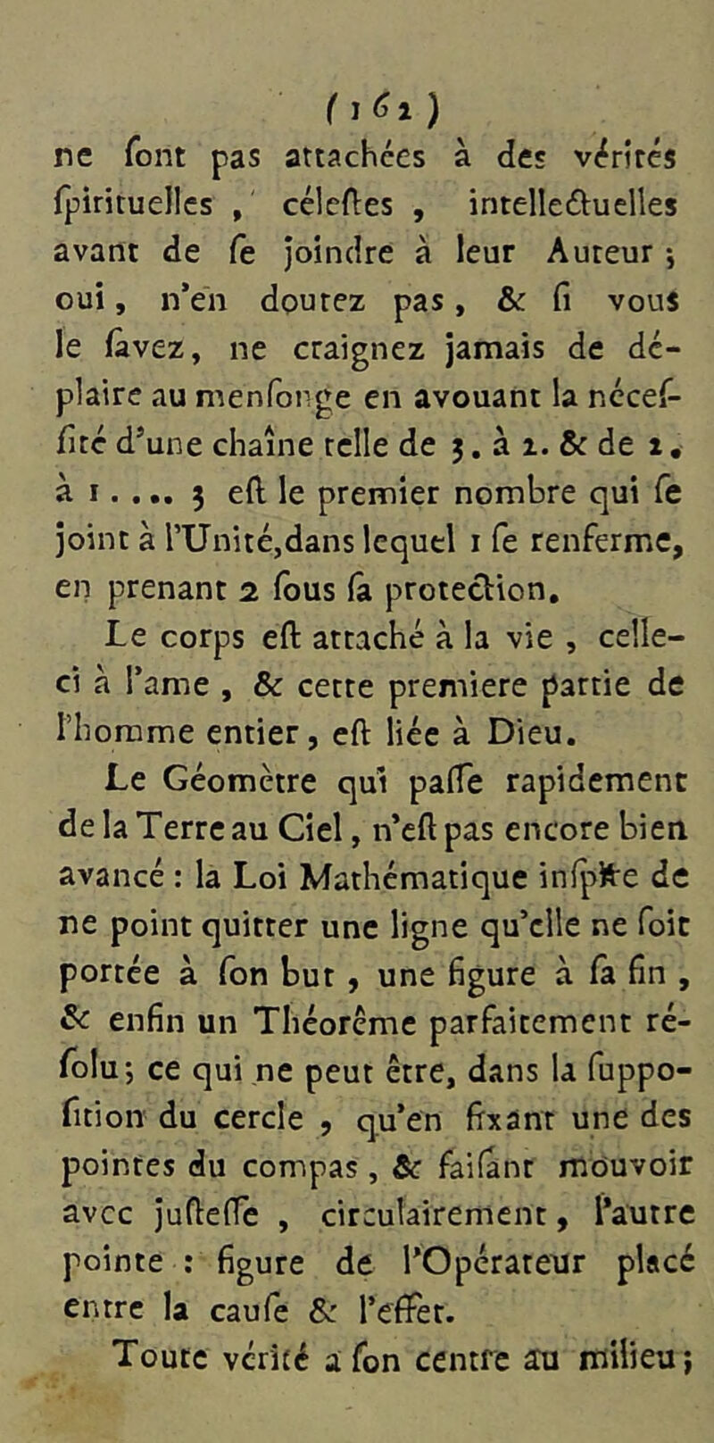 ( ne font pas attachées à des vérités {pirituelles , célcftes , intelleduelles avant de fe joindre à leur Auteur -, oui, n’en dpurez pas, & fi vous le fàvez, ne craignez jamais de dé- plaire au menfonge en avouant la nécef- fité d’une chaîne telle de 5. à i. & de 1, à I.... 5 eft le premier nombre qui Ce joint à rUnitéjdans lequel i fe renferme, en prenant 2 fous fa protection. Le corps eft attaché à la vie , celle- ci à l’ame , & cette première partie de l’homme entier, eft liée à Dieu. Le Géomètre qui pafte rapidement de la Terre au Ciel, n’cft pas encore bien avancé : la Loi Mathématique infplfre de ne point quitter une ligne qu’elle ne foit portée à Ton but , une figure à fa fin , & enfin un Théorème parfaitement ré- folu; ce qui ne peut être, dans la fuppo- fition du cercle , qu’en fixant une des pointes du compas , &c failant mouvoir avec Jufteftè , circulairement, l’autre pointe : figure de l’Opérateur placé entre la caufe & l’efFet. Toute vérité afon centre au milieu;