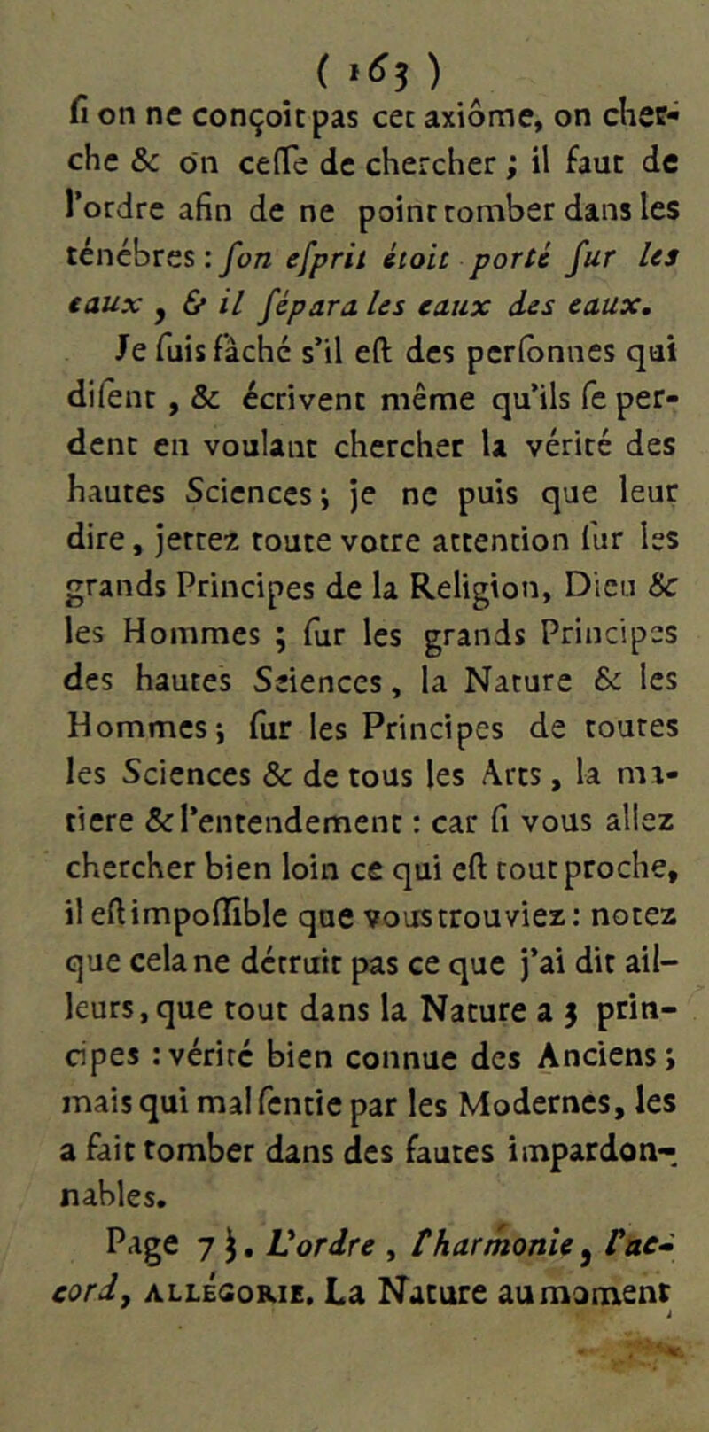 ( 1^5 ) fi on ne conçoit pas cet axiome, on chec- chc & on ce (Te de chercher ; il faut de l’ordre afin de ne point tomber dans les ténèbres : fon efprû éioit porté fur Us eaux y & il fépara Us eaux des eaux. Je fuis fâché s’il eft des perfbnnes qui dilent , & écrivent même qu’ils fe per- dent en voulant chercher U vérité des hautes Sciences*, Je ne puis que leur dire, Jettes toute votre attention fur les grands Principes de la Religion, Dieu & les Hommes ; fur les grands Principes des hautes Sciences, la Nature & les Hommes i fur les Principes de toutes les Sciences & de tous les Arts, la ma- tière & l’entendement : car fi vous allez chercher bien loin ce qui eft tout proche, il eftimpoffible que vous trouviez : notez que cela ne détruit pas ce que j’ai dit ail- leurs, que tout dans la Nature a j prin- cipes : vérité bien connue des Anciens; mais qui mal fentic par les Modernes, les a fait tomber dans des fautes impardon- nables. Page 7 ^, Vordre , tharmonie, fac» cordj ALLÉGORIE. La Nature au moment J