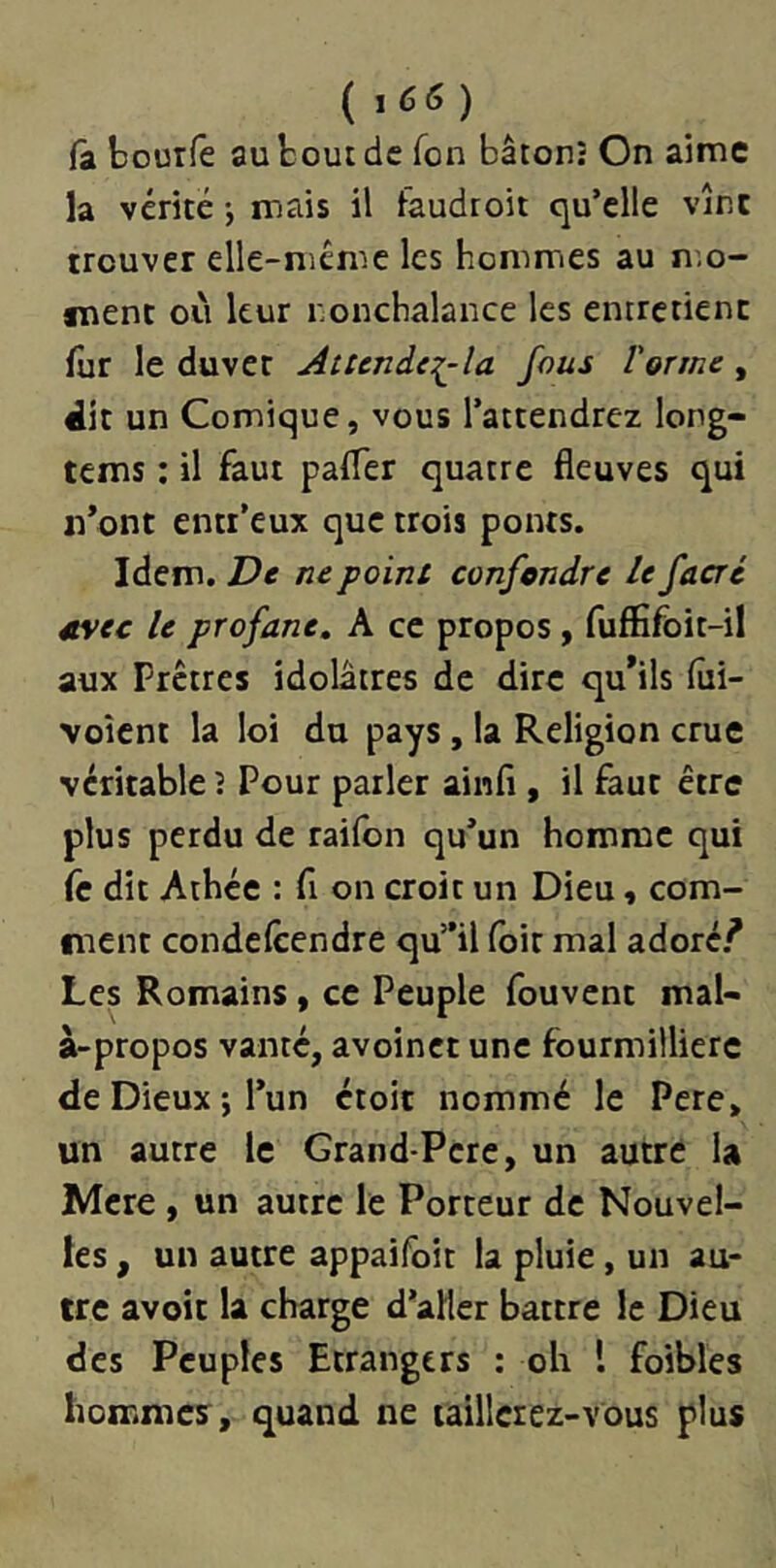 ( 1 66 ) (a bourfe au bout de Ton bâton; On aime la vérité j mais il faudroit qu’elle vînt trouver elle-même les hommes au n.o- snenc où leur nonchalance les entretient fur le duvet Attende:i^la fous Vorme, dit un Comique, vous l’attendrez long- tems ; il faut paffer quatre fleuves qui n’ont entr’eux que trois ponts. Idem. De ne point confondre le facré etvec le profane, A ce propos, fuffifoit-il aux Prêtres idolâtres de dire qu*ils fiii- voîcnt la loi du pays, la Religion crue véritable î Pour parler ainfl , il faut être plus perdu de railbn qu’un homme qui fc dit Athée : fi on croit un Dieu, com- ment condefeendre qu”il foit mal adoré.^ Les Romains, ce Peuple fouvent mal- à-propos vanté, avoinct une fourmillierc de Dieux J l’un ctoit nommé le Pere, un autre le Grand-Pere, un autre U Mcre, un autre le Porteur de Nouvel- les , un autre appaifoit la pluie, un au- tre avoir la charge d’aller battre le Dieu des Peuples Etrangers : oli l foibles hommes, quand ne taillerez-vous plus