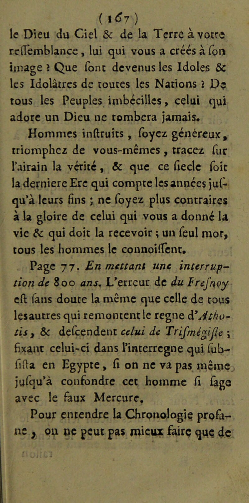 (1(^7) le Dieu du Ciel & de la Terre à votre redemblance, lui qui vous a créés à fou image ? Que font devenus les Idoles & les Idolâtres de toutes les Nations i Dç tous les Peuples imbécillcs, celui qui adore un Dieu ne tombera jamais. Hommes inftruits, foyez généreux, triomphez de vous-mêmes , tracez fur l’airain la vérité, & que ce fieclc foie la derniere Ere qui compte les années jul- qu’à leurs fins ; ne foyez plus contraires à la gloire de celui qui vous a donné la vie & qui doit la recevoir ; un feul mot, tous les hommes le connoilTcnt. Page 77. En mettant une interrup- tion de 800 ans. L’erreur de du Frej’noy cft fans doute la même que celle de tous lesautres qui remontent le régné à^iltho- tis i & defeendent celui de Trifmégijie ; fixant celui-ci dans l’interrcgne qui lub- fifla en Egypte, fi on ne va pas même Jufqu’à confondre cet homme fi lage avec le faux Mercure, Pour entendre la Chronologie profii- nc , oi;i ne peut pas mieux fairç que de