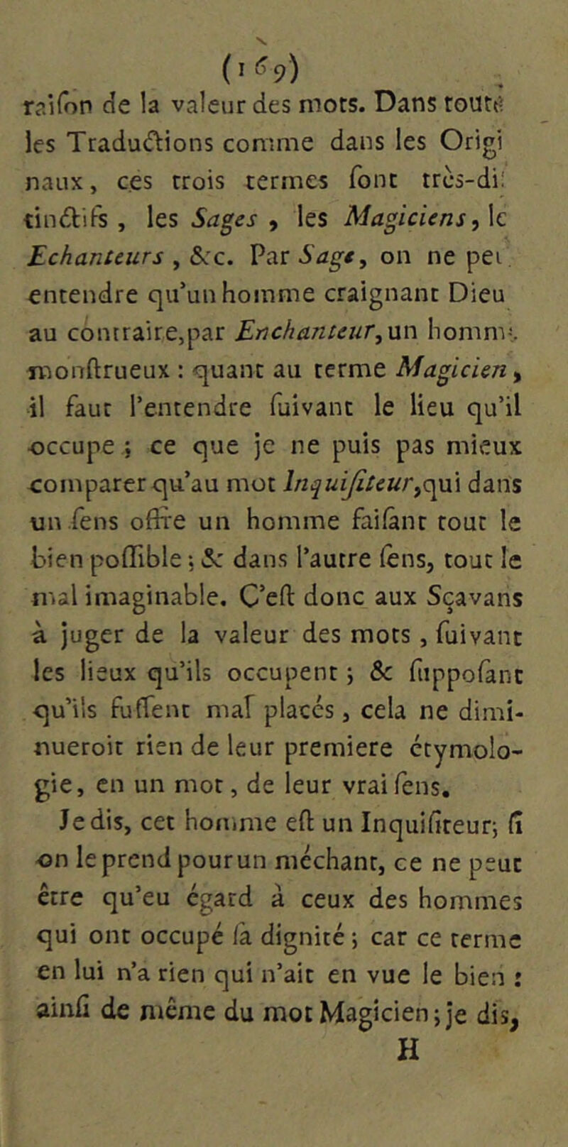 raifon de la valeur des mots. Dans routt? les Tradu<fbions comme dans les Origi naux, ces trois termes font trcs-di! tindifs , hs Sages y les Magiciensy\c Echanteurs y SkC. Vo-cSage^ on ne pei entendre qu’un homme craignant Dieu au contraire,par Enchanteur,nn homnv,. monftrueux : quant au terme Magicien y il faut l’entendre fuivant le lieu qu’il occupe ; ce que je ne puis pas mieux comparer qu’au mot Inquifiteurdans un .fens offre un homme faifânr tout le bien pofTible, iSc dans l’autre (èns, tout le mal imaginable. C’efl donc aux Sçavans à juger de la valeur des mots, fuivant les lieux qu’ils occupent ; & fuppofànc qu’ils fuffent maf placés, cela ne dimi- nueroit rien de leur première étymolo- gie, en un mot, de leur vraifens. Je dis, cet homme eft un Inquifiteuq fî on le prend pour un méchant, ce ne peut être qu’eu égard à ceux des hommes qui ont occupé là dignité ; car ce terme en lui n’a rien qui n’ait en vue le bien : ainfi de même du mot Magicien; je dis, H