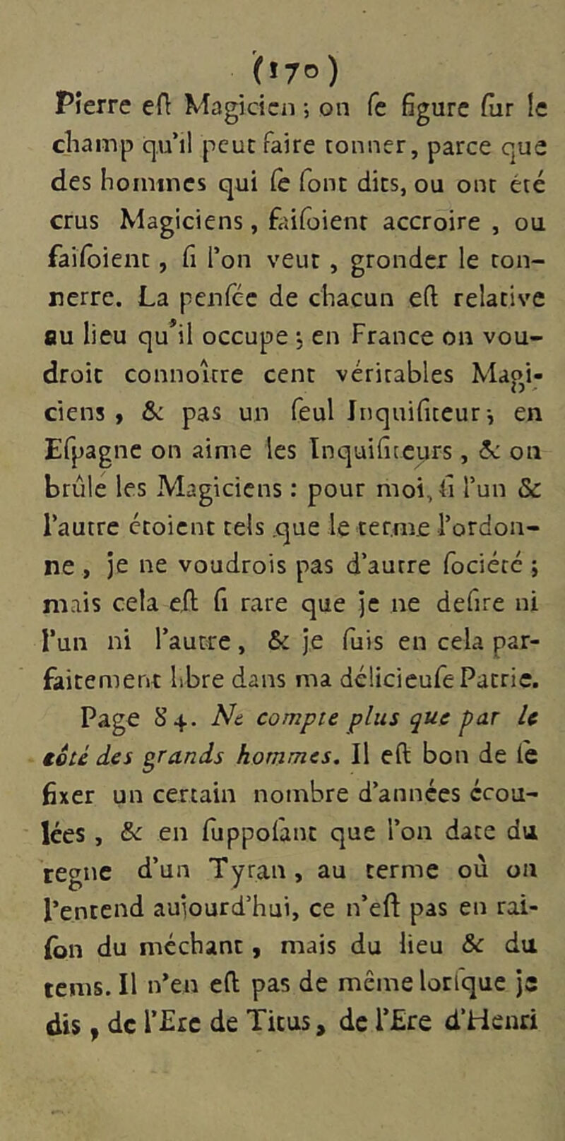 (*7o) Pierre efl Magicien ; on fe figure fiir le cliainp qu’il peut faire tonner, parce que des hoinincs qui (è font dits, ou ont été crus Magiciens, faifoient accroire , ou faiïbient, fi l’on veut , gronder le ton- nerre. La penféc de chacun e(l relative au lieu qu*il occupe ■, en France on vou- droit connoître cent véritables Magi- ciens , & pas un feul Jnquifiteur-, en Efpagnc on aime les Inquifitcyrs, &: on brûle les Magiciens : pour moi, fi l’un & l’autre croient tels .que le terme l’ordon- ne , je ne voudrois pas d’autre fociété ; mais cela efl; fi rare que je ne defire ni l’un ni l’autre, & je fuis en cela par- faitement libre dans ma délicieufe Patrie. Page 8^. Na compte plus que par U toté des grands hommes. Il eft bon de le fixer un certain nombre d’années écou- lées , & en fuppolant que l’on date du règne d’un Tyran, au terme ou on l’entend aujourd’hui, ce n’eft pas en rai- Ibn du méchant, mais du lieu & du rems. Il n’en efl; pas de même lorfque Je dis y de r£rc de Titus, de l’£re d’Henri