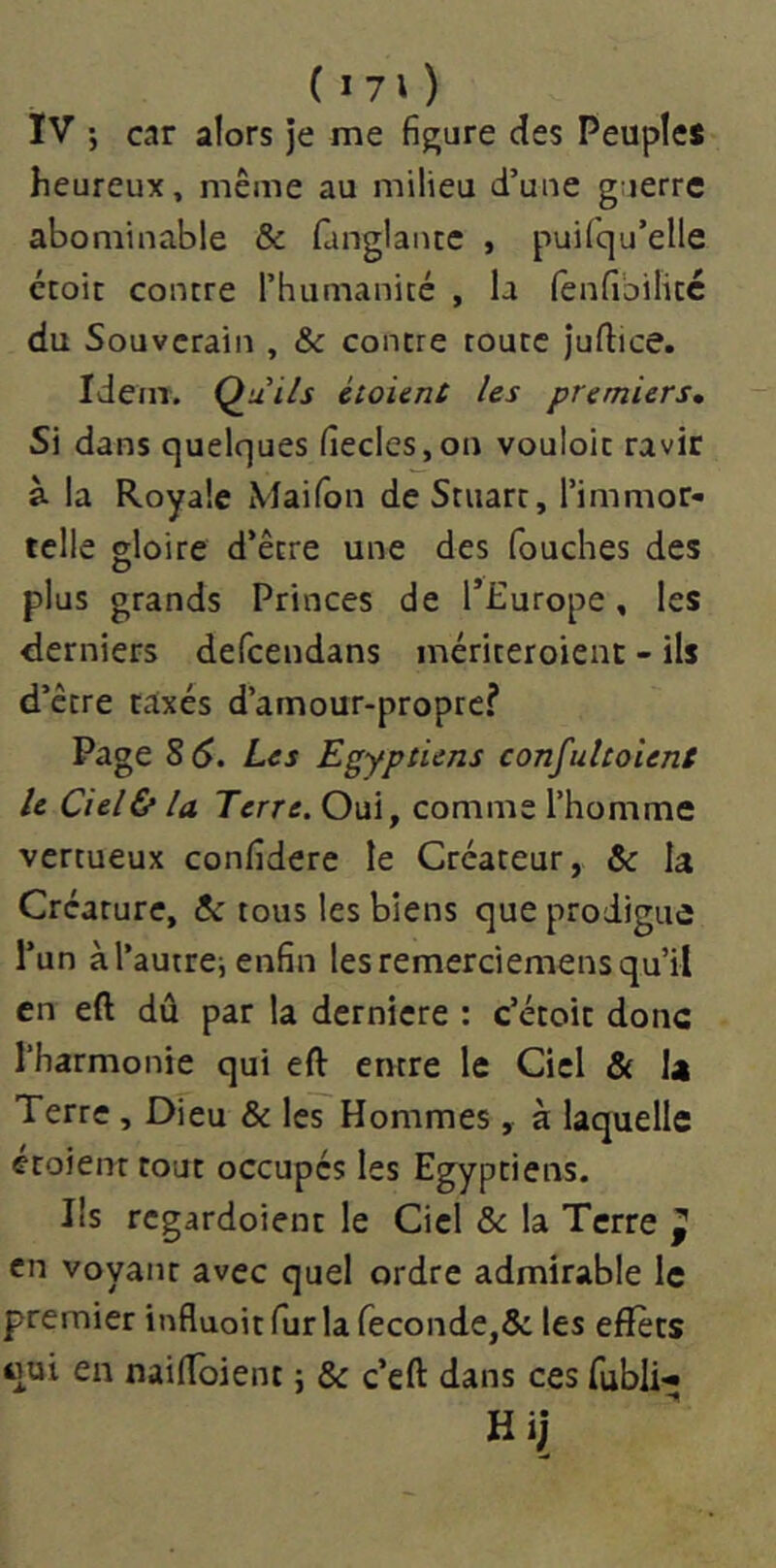 ( I 70 IV •, car alors je me figure des Peuple* heureux, même au milieu d’une guerre abominable & fanglantc , puilqu’elle croit contre l’humanité , la fenfibilitc du Souverain , &c contre toute juftice. Idem. Qui/s éloient Us premiers» Si dans quelques fiecles,on vouloir ravir à la Royale Maifon de Stuart, l’immor- telle gloire d’être une des Touches des plus grands Princes de l’Europe, les derniers defcendans mériteroienc - ils d’être taxés d’amour-propre? Page 8 S. Les Egyptiens confulcoUnt le Ciella Terre. Oui, comme l’homme vertueux confidere le Créateur, & la Créature, 5c tous les biens que prodigue l’un àl’autrei enfin lesremerciemensqu’il en eft dû par la dernière : c’étoit donc l’harmonie qui eft entre le Ciel & la Terre , Dieu & les Hommes, à laquelle étoient tout occupés les Egyptiens. Ils regardoient le Ciel ôc la Terre ^ en voyant avec quel ordre admirable le premier influoitfurla reconde,5c les eflfèts qui en naiftbient ; & c’eft dans ces fubli- Hij