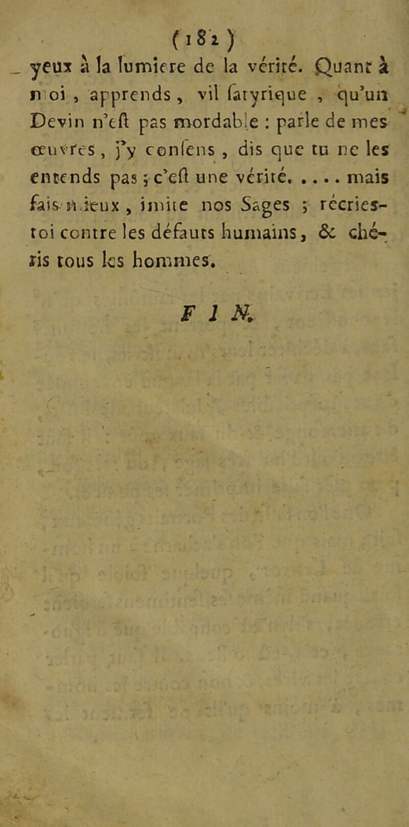 (iSi ) yeuît à la lumière de la vériré. Quant à r oi , apprends, vil ratyrique , qu’un Devin n’eft pas mordab'e : parle de mes '' eeuvres, ’fy conlens , dis que tu ne les entends pas ; c’eft une vérité. .... mais fais n.ieux , imite nos Sages ; rccries- roi contre les défauts humains, & ché- ris tous les hommes. FIN.