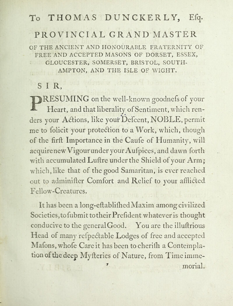 To THOMAS DUNCKERLY, Efq. PROVINCIAL GRAND MASTER OF THE ANCIENT AND HONOURABLE FRATERNITY OF FREE AND ACCEPTED MASONS OF DORSET, ESSEX, GLOUCESTER, SOMERSET, BRISTOL, SOUTH- AMPTON, AND THE ISLE OF WIGHT, S I R, PRESUMING on the well-known goodnefs of your Heart, and that liberality of Sentiment, which ren- ders your Actions, like yout Defcent, NOBLE, permit me to folicit your protedlion to a Work, which, though of the firfi: Importance in the Caufe of Humanity, will acquirenewVigourunderyour Aufpices, and dawn forth with accumulated Luftre under the Shield of your Arm; which, like that of the good Samaritan, is ever reached out to adminifter Comfort and Relief to your afflicled, F ello w-Creatures. It has been a long-eftablifhedMaxim among civilized Societies, to fubmit to their Prefident whatever is thought conducive to the general Good, You are the illuftrious Head of many refpedlable Lodges of free and accepted Mafons,whofe Care it has been tocherifh a Contempla- tionofthedeep Myfteries of Nature, from Timeimme- ' moriaL