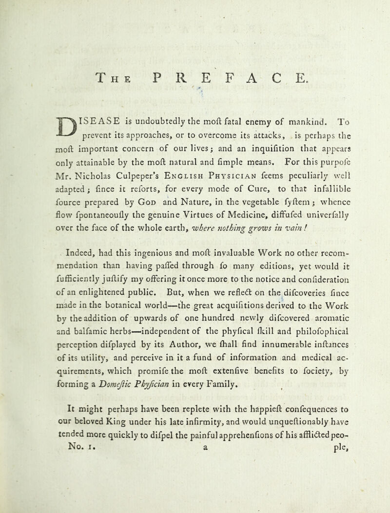 The preface. ISEASE is undoubtedly the mofl; fatal enemy of mankind. To ^ prevent its approaches, or to overcome its attacks, is perhaps the moft important concern of our lives; and an inquifition that appears only attainable by the mofl natural and fimple means. For this purpofe Mr. Nicholas Culpeper’s English Physician feems peculiarly well adapted ; fince it reforts, for every mode of Cure, to that infallible fource prepared by God and Nature, in the vegetable f)?flem j whence flow fpontaneoufly the genuine Virtues of Medicine, diftufed univerfally over the face of the whole earth, 'where nothing grows in 'vain ! Indeed, had this ingenious and mofl: invaluable Work no other recom- mendation than having pafTed through fo many editions, yet would it fufficiently jufbify my offering it once more to the notice and conflderatlon of an enlightened public. But, when we refledl on the difcoveries fince made in the botanical world—the great acquifitions derived to the Work by the addition of upwards of one hundred newly difcovered aromatic and balfamic herbs—independent of the phyfical fleill and philofophical perception difplayed by its Author, we fhall find innumerable inflances of its utility, and perceive in it a fund of information and medical ac- quirements, which promife the mofl extenfive benefits to fociety, by forming a Domejiic Phyjician in every Family, It might perhaps have been replete with the happiefl confequences to our beloved King under his late infirmity, and would unqueflionably have tended more quickly to difpel the painful apprehenfions of his afflicted peo- No. I. a pie.