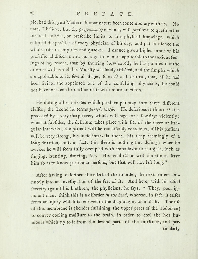 pie, had this great Maflerofhuman nature been contemporary with us. No man, I believe, but the profej/ionally cnv\o\jiSy will prefume to queflion his medical abilities, or prefcribe limits to his phyfical knowlege, which eclipfed the pradtice of every phyfician of his day, and put to filence the whole tribe of empirics and quacks. I cannot give a higher proof of his profefhonal difcernment, nor any thing more applicable to the anxious feel- ings of my reader, than by fhewing how exadlly he has pointed out the diforder with which his Majefty was lately afflidted, and the fimples which are applicable to its feveral ftages, fo exacl and critical, that, if he had been living, and appointed one of the confulting phyficians, he could not have m.arked the outline of it with more preciiion. He diftinguilhes difeafes which produce phrenzy into three different clalfes; the fecond he iQvms periphrenetio. He defcribes it thus: “ It is preceded by a very fharp fever, which will rage for a few days violently: when it fubfides, the delirium takes place with fits of the fever at irre- gular intervals ; the patient will be remarkably voracious j all his paffions will be very flrong; his lucid intervals fhort; his flcep feemingly of a long duration, but, in fadl, this fleep is nothing but dofing; when he awakes he will feem fully occupied with fome favourite fubjedl, fuch as finging, hunting, dancing, &c. His recolledtion will fometimes ferve him fo as to know particular perfons, but that will not lafi: long.” After having defcribed the effedb of the diforder, he next enters mi- nutely into an inveftigation of the feat of it. And here, with his ufual feverity againfl: his brethren, the phyficians, he fays, “ They, poor ig- norant men, think this Is a diforder in the heady whereas, in fad, it arifes from an injury which is received in the diaphragm, or midriff. The ufe of this membrane is (befides fuflaining the upper parts of the abdomen) to convey cooling moiflurc to the brain, in order to cool the hot hu- mours which fly to it from the feveral parts of the inteftines, and par- ticularly .