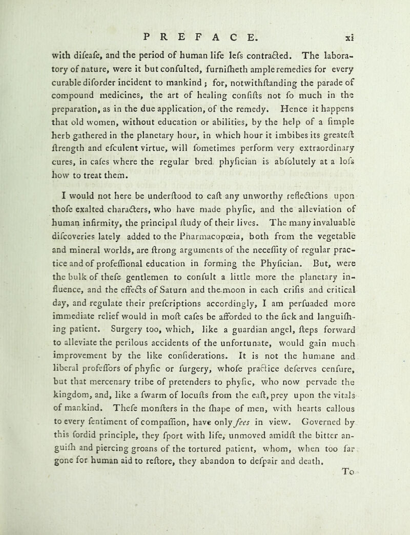 with difeafe, and the period of human life lefs contrafted. The labora- tory of nature, were it but confulted, furnifheth ample remedies for every curable difordcr incident to mankind ; for, notwithflanding the parade of compound medicines, the art of healing confifts not fo much in the preparation, as in the due application, of the remedy. Hence it happens that old women, without education or abilities, by the help of a fimple herb gathered in the planetary hour, in which hour it imbibes its greateft llrength and efculent virtue, will fometimes perform very extraordinary cures, in cafes where the regular bred, phyfician is abfolutely at a lofs how to treat them. I would not here be underflood to caft any unworthy refledlions upon thofe exalted charadlers, who have made phyfic, and the alleviation of human infirmity, the principal ftudy of their lives. The many invaluable difeoveries lately added to the Pharmacopoeia, both from the vegetable and mineral worlds, are ftrong arguments of the neceffity of regular prac- tice and of profeffional education in forming the Phyfician. But, were the bulk of thefe gentlemen to confult a little more the planetary in- fluence, and the efFedls of Saturn and the-moon in each crifis and critical day, and regulate their preferiptions accordingly, I am perfuaded more immediate relief v/ould in mofl cafes be afforded to the fick and languifh- ing patient. Surgery too, which, like a guardian angel, fteps forward to alleviate the perilous accidents of the unfortunate, would gain much improvement by the like confiderations. It is not the humane and liberal profeffors of phyfic or furgery, whofe praclice deferves cenfure, but that mercenary tribe of pretenders to phyfic, who now pervade the kingdom, and, like a fwarm of locufls from the eafl;,prey upon the vitals of mankind. Thefe monflers in the fhape of men, with hearts callous to every fentiment of compafflon, have only fees in view. Governed by this fordid principle, they fport with life, unmoved amidfl the bitter an- guifh and piercing groans of the tortured patient, whom, when too far gone for human aid to reflore, they abandon to defpair and death. To