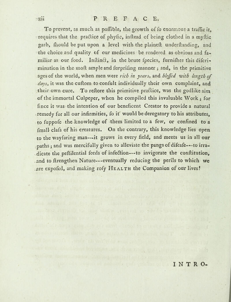 To prevent, as much as poffible, the growth of fo enormous a trafHc if, t requires that the pradice of phyfic, inftead of being clothed in a myflic garb, fliould be put upon a level with the plained underdanding, and the choice and quality of our medicines be rendered as obvious and fa- miliar as our food. Indind, in the brute fpecies, furnidies this diferi- mination in the mod ample and furprifing manner; and, in the primitive ages of the world, when men were rich in years, and blejjed with length of days, it was the cudom to confult individually their own complaint, and their own cure. To redore this primitive pradice, was the godlike aim of the immortal Culpeper, when he compiled this invaluable Work; for fince it wasi the intention of our beneficent Creator to provide a natural • remedy for all our infirmities, fo it' would be derogatory to his attributes, to fuppofe the knowledge of’them limited to a few, or confined to a fmall'clafs of his creatures. On the contrary, this knowledge lies open to the wayfaring man—.it grows in every field, and meets us in all our paths; and was mercifully given to alleviate the pangs of difeafe—-to irra- dicate the pedilentiai feeds of infedion—to invigorate the conditution, and to drengthen Nature—-eventually reducing the perils to which we are expofed, and making rofy Health the Companion of our lives! INTRO-