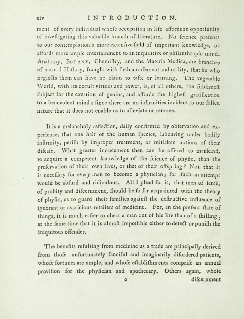 ment of every individual whofe occupation in life affords an opportunity of invefligating this valuable branch of literature. No fcience prefents to our contemplation a more extenfive field of important knowledge, or affords more ample entertainment to an inquifitive or philanthropic mind. Anatomy, Botany, Chemifiry, and the Materia Medica, are branches of natural Hiflory, fraught with fuch amufementand utility, that he who ncgledls them can have no claim to tafte or learning. The vegetable World, with its occult virtues and power, is, of all others, the fublimefl fubjedf for the exertion of genius, and affords the higheft gratification to a benevolent mind : fince there are no infirmities incident to our fallen nature that it does not enable us to alleviate or remove. It is a melancholy refledlion, daily confirmed by obfervation and ex- perience, that one half of the human fpecies, labouring under bodily infirmity, perifh by improper treatment, or miflaken notions of their difeafe. What greater inducement then can be offered to mankind, to acquire a competent knowledge of the fcience of phyfic, than the prefervation of their own lives, or that of their offspring ? Not that it is neceffary for every man to become a phyfician; for fuch an attempt would be abfurd and ridiculous. All I plead for is, that men of fenfe, of probity and difcernment, fhould be fo far acquainted with the theory of phyfic, as to guard their families againft the deftrudtive influence of ignorant or avaricious retailers of medicine. For, in the prefent ftate of things, it is much eafier to cheat a man out of his life than of a {billing. at the fame time that it is almofl: impoflible either to detect orpunifh the iniquitous offender. The benefits refulting from medicine as a trade are principally derived from thofe unfortunately fanciful and imaginarily difordered patients, whofe fortunes are ample, and whofe ellablifhments comprife an annual provifion for the phyfician and apothecary. Others again, whofe 2 difcernment