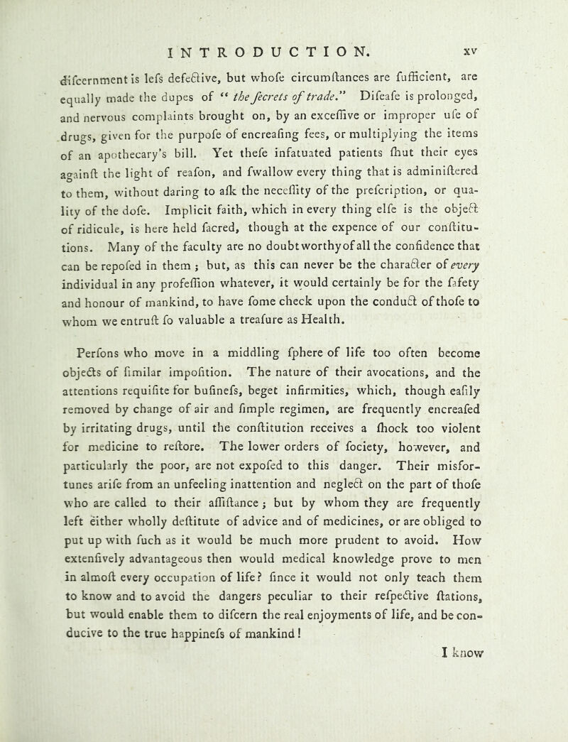 difcernment is lefs defeftive, but whofe circumllances are fufficient, are equally made the dupes of “ the fecrets of trade. Difeafe is prolonged, and nervous complaints brought on, by an exceffive or improper ufe of drugs, given for the purpofe of encreafing fees, or multiplying the items of an apothecary’s bill. Yet thefe infatuated patients £hut their eyes againft the light of reafon, and fwallow every thing that is adminiflered to them, without daring to afk the neceffity of the prefcription, or qua- lity of the dofe. Implicit faith, which in every thing elfc is the objeft of ridicule, is here held facred, though at the expence of our conftitu- tions. Many of the faculty are no doubt worthyof all the confidence that can be repofed in them ; but, as this can never be the charaB.er of every individual in any profefTion whatever, it would certainly be for the fafety and honour of mankind, to have fome check upon the conduff of thofe to whom we entrufi; fo valuable a treafure as Health. Perfons who move in a middling fphere of life too often become objedls of fimilar impofition. The nature of their avocations, and the attentions requifite for bufinefs, beget infirmities, which, though eafily removed by change of air and fimple regimen, are frequently encreafed by irritating drugs, until the conftitution receives a fhock too violent for medicine to reftore. The lower orders of fociety, however, and particularly the poor, are not expofed to this danger. Their misfor- tunes arife from an unfeeling inattention and neglect on the part of thofe who are called to their afllftance ; but by whom they are frequently left either wholly deftitute of advice and of medicines, or are obliged to put up with fuch as it would be much more prudent to avoid. How extenfively advantageous then would medical knowledge prove to men in almofl; every occupation of life? fince it would not only teach them to know and to avoid the dangers peculiar to their refpedlive flations, but would enable them to difcern the real enjoyments of life, and be con- ducive to the true happinefs of mankind! I know