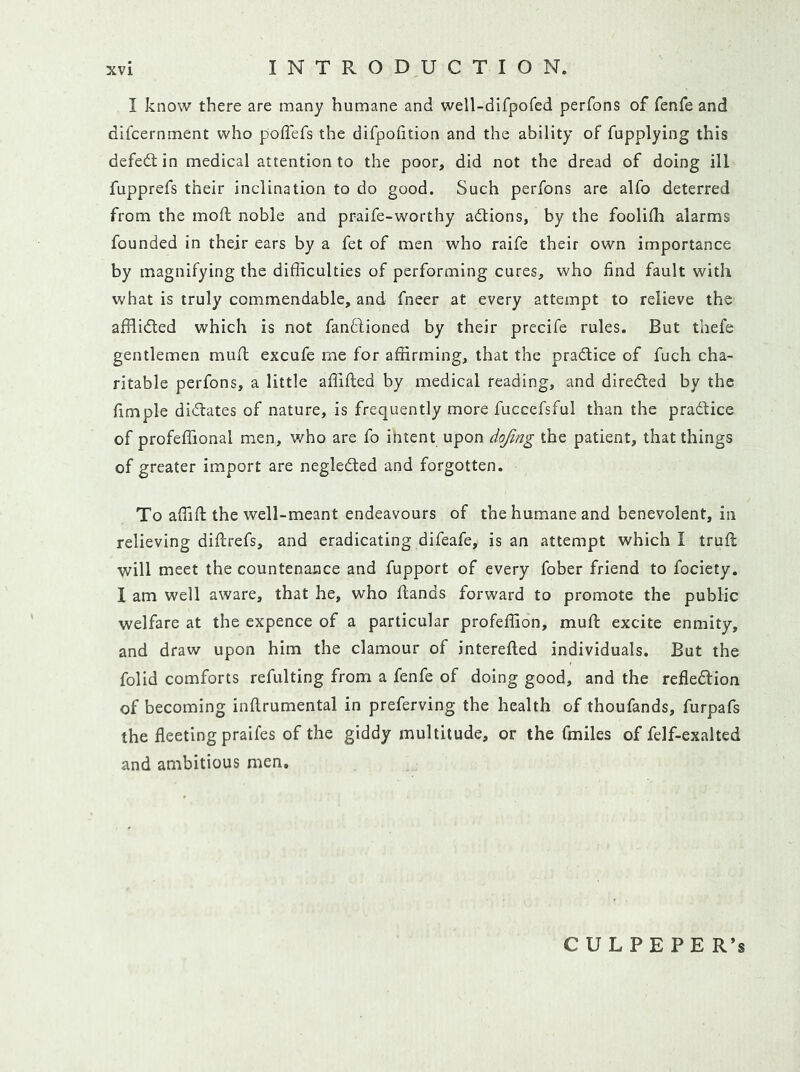 I know there are many humane and well-difpofed perfons of fenfe and difcernment who poflefs the difpolition and the ability of fupplying this defeat in medical attention to the poor, did not the dread of doing ill fupprefs their inclination to do good. Such perfons are alfo deterred from the moft noble and praife-worthy adlions, by the foolidi alarms founded in their ears by a fet of men who raife their own importance by magnifying the difficulties of performing cures, who find fault with what is truly commendable, and fneer at every attempt to relieve the afflided which is not fanffioned by their precife rules. But thefe gentlemen muft excufe me for affirming, that the pradtice of fuch cha- ritable perfons, a little affifted by medical reading, and direded by the fimple didates of nature, is frequently more fuccefsful than the pradice of profeffional men, who are fo intent upon dojing the patient, that things of greater import are negleded and forgotten. To affifi: the well-meant endeavours of the humane and benevolent, in relieving diftrefs, and eradicating difeafe, is an attempt which I truft will meet the countenance and fupport of every fober friend to fociety. I am well aware, that he, who hands forward to promote the public welfare at the expence of a particular profeffion, muft excite enmity, and draw upon him the clamour of interefted individuals. But the folid comforts refulting from a fenfe of doing good, and the refledion of becoming inftrumental in preferving the health of thoufands, furpafs the fleeting praifes of the giddy multitude, or the fmiles of fclf-exalted and ambitious men. CULPEPER’S