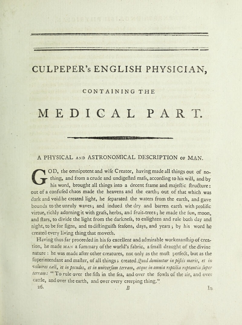 CULPEPER’S ENGLISH PHYSICIAN, CONTAINING THE MEDICAL PART. A PHYSICAL AND ASTRONOMICAL DESCRIPTION of MAN. God, the omnipotent and wife Creator, having made all things out of no- thing, and from a crude and undigefted mafs, according to his will, and by his word, brought all things into a decent frame and majeftic ftrudture: out of a confufed chaos made the heavens and the earth; out of that which was dark and void he created light, he feparated the waters from the earth, and gave bounds to the unruly waves j and indued the dry and barren earth with prolific virtue, richly adorning it with grafs, herbs, and fruit-trees j he made the fun, moon, and ftars, to divide the light from the darknefs, to enlighten and rule both day and night, to be for figns, and to diftinguifti feafons, days, and years ; by his word he created every living thing that moveth. Having thus far proceeded in his fo excellent and admirable workmanflrip of crea- tion, he made man a fummary of the world’s fabric, afmall draught of the divine nature : he was made after other creatures, not only as the moft perfect, but as the fuperintendant and mafter, of all things; dominetur in pifcis tnaris^ et in ’volucres cali^ et inpecudes^ et in univerfam terram^ atque in omnia reptilia replantia fuper terrain: “ To rule over the fifh in the fea, and over the fowls of the air, and over cattle, and over the earth, and over every creeping thing.’’ 26. . B In