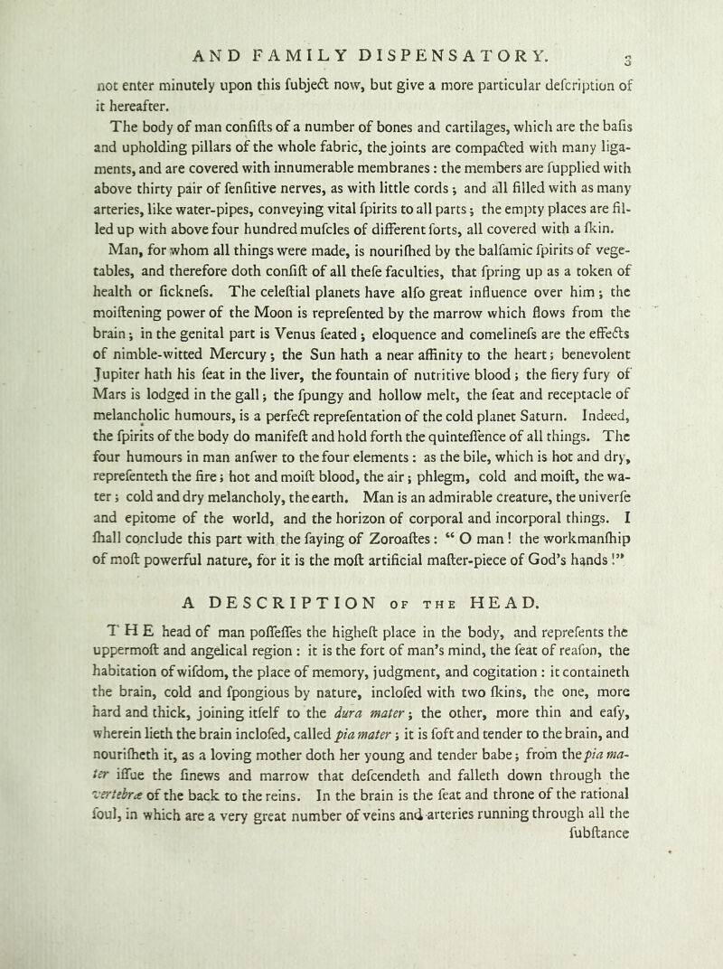 not enter minutely upon this fubjed now, but give a more particular defcription of it hereafter. The body of man confifts of a number of bones and cartilages, which are the bafis and upholding pillars of the whole fabric, the joints are compacted with many liga- ments, and are covered with innumerable membranes: the members are fupplied with above thirty pair of fenfitive nerves, as with little cords -, and all filled with as many arteries, like water-pipes, conveying vital fpirits to all parts 5 the empty places are fil- led up with above four hundred mufcles of different forts, all covered with a fkin. Man, for whom all things were made, is nourifhed by the balfamic fpirits of vege- tables, and therefore doth confift of all thefe faculties, that fpring up as a token of health or ficknefs. The celeftial planets have alfo great influence over him i the moiflening power of the Moon is reprefented by the marrow which flows from the brain; in the genital part is Venus feated; eloquence and comelinefs are the effecfts of nimble-witted Mercury; the Sun hath a near affinity to the heart; benevolent Jupiter hath his feat in the liver, the fountain of nutritive blood ; the fiery fury of Mars is lodged in the gall; the fpungy and hollow melt, the feat and receptacle of melancholic humours, is a perfed reprefentation of the cold planet Saturn. Indeed, the fpirits of the body do manifeft and hold forth the quintelfence of all things. The four humours in man anfwer to the four elements: as the bile, which is hot and dry, reprefenteth the fire; hot and moift blood, the air; phlegm, cold and moift, the wa- ter ; cold and dry melancholy, the earth. Man is an admirable creature, the univerfe and epitome of the world, and the horizon of corporal and incorporal things. I ffiall conclude this part with the faying of Zoroaftes: “ O man! the workmanfliip of mofl: powerful nature, for it is the moft artificial mafter-piece of God’s hands!” A DESCRIPTION of the HEAD. THE head of man poflTeflfes the higheft place in the body, and reprefents the uppermoft and angelical region : it is the fort of man’s mind, the feat of reafon, the habitation ofwifdom, the place of memory, judgment, and cogitation : it containeth the brain, cold and fpongious by nature, inclofed with two fkins, the one, more hard and thick, joining itfelf to the dura mater j the other, more thin and eafy, wherein lieth the brain inclofed, called pia mater; it is foft and tender to the brain, and nourifheth it, as a loving mother doth her young and tender babe; from the pia ma- ter iflfue the finews and marrow that defeendeth and falleth down through the 'iTrtebra of the back to the reins. In the brain is the feat and throne of the rational foul, in which are a very great number of veins and arteries running through all the fubftance