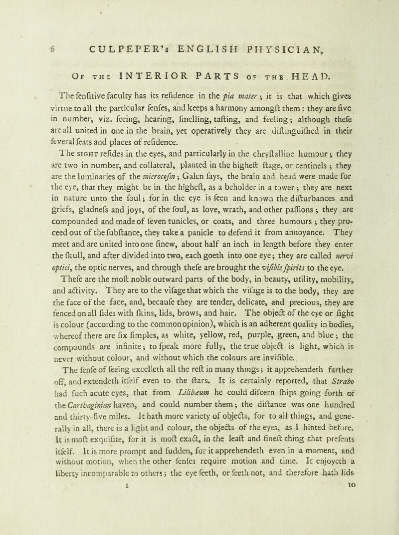 Of the INTERIOR PARTS of the HEAD. The fenficive faculty has its refidence mthQpia mater \ it is that which gives virtue to all the particular fenfes, and keeps a harmony amongft them : they are five m number, viz. feeing, hearing, fmelling, tailing, and feeling; although thefe are all united in one in the brain, yet operatively they are diftinguifhed in their feveral feats and places of refidence. The SIGHT refides in the eyes, and particularly in the chryftalline humour j they are two in number, and collateral, planted in the higheft ftage, or centinels •, they are the luminaries of the microcefm j Galen fays, the brain and head were made for the eye, that they might be in the higheft, as a beholder in a tower; they are next in nature unto the foul; for in the eye is feen and known the difturbances and griefs, gladnefs and joys, of the foul, as love, wrath, and other pafiions ; they are compounded and made of feven tunicles, or coats, and three humours ; they pro- ceed out of thefubftance, they take a panicle to defend it from annoyance. They meet and are united into one finew, about half an inch in length before they enter the ficull, and after divided into two, each goeth into one eye; they are called nervi optici, the optic nerves, and through thefe are brought the vtfible/pints to the eye. Thefe are the moft noble outward parts of the body, in beauty, utility, mobility, and adlivity. They are to the vifage that which the vifage is to the body, they are the face of the face, and, becaufe they are tender, delicate, and precious, they are fenced on all fides with (kins, lids, brows, and hair. The objedl of the eye or fight is colour (according to the com monopinion), which is an adherent quality in bodies, whereof there are fix fimples, as white, yellow, red, purple, green, and blue; the compounds are infinite; to fpeak more fully, the true objedt is light, which is never without colour, and without which the colours are invifible. The fenfe of feeing excelleth all the reft in many things; it apprehendeth farther off, and extendeth itfelf even to the ftars. It is certainly reported, that Strabo had fuch acute eyes, that from Lilibaum he could difcern (hips going forth of the Carthaginian haven, and could number them; the diftance was one hundred and thirty-five miles. It hath more variety of objedls, for to ail things, and gene- rally in all, there is a light and colour, the objedls of the eyes, as I hinted before. U is moft exquifite, for it is moft exadl, in the leaft and fineft thing that prefents itfelf. It is more prompt and fudden, for it apprehendeth even in a moment, and v/ithout motion, when the other fenfes require motion and time. It enjoyeth a liberty incomiiarable to others; the eye feeth, or Teeth not, and ther-efore hath lids to 1
