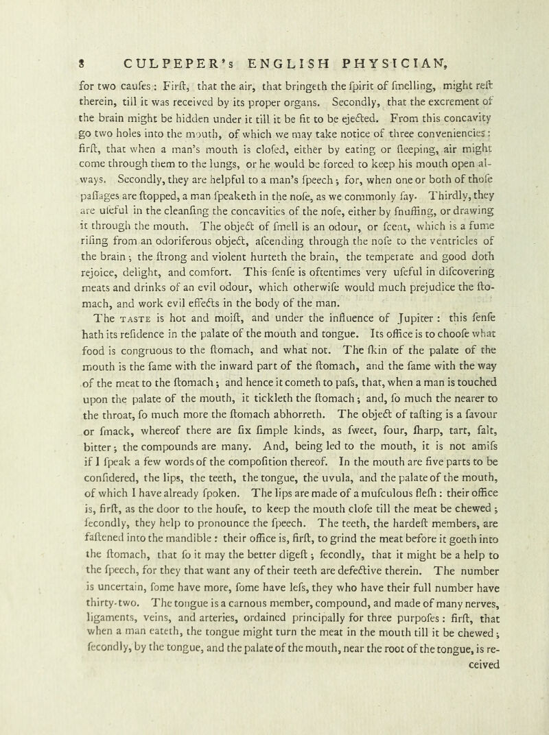 for two caufes : Firii:, that the air, that bringeth the fpirit of fmelling, might reft therein, till it was received by its proper organs. Secondly, that the excrement ot the brain might be hidden under it till it be fit to be ejefted. From this concavity go two holes into the mouth, of which we may take notice of three conveniencies: firft, that when a man’s mouth is clofed, either by eating or fleeping, air might come through them to the lungs, or he would be forced to keep his mouth open al- ways. Secondly, they are helpful to a man’s fpeech; for, when one or both of thofe pafiages are (topped, a man fpeaketh in the nofe, as we commonly fay. Thirdly, they are ufeful in the cleanfing the concavities of the nofe, either by fnuffing, or drawing it through the mouth. The objedt of fmell is an odour, or fcent, which is a fume rifing from an odoriferous objedl, afcending through the nofe to the ventricles of the brain •, the ftrong and violent hurteth the brain, the temperate and good doth rejoice, delight, and comfort. ThisTenfe is oftentimes very ufeful in difcovering meats and drinks of an evil odour, which otherwife would much prejudice the fto- mach, and work evil effefts in the body of the man. The TASTE is hot and moift, and under the influence of Jupiter : this fenfe hath its refidence in the palate of the mouth and tongue. Its office is to choofe what food is congruous to the ftomach, and what not. The flcin of the palate of the mouth is the fame with the inward part of the ftomach, and the fame with the way of the meat to the ftomach; and hence it cometh to pafs, that, when a man is touched upon the palate of the mouth, it tickleth the ftomach; and, fo much the nearer to the throat, fo much more the ftomach abhorreth. The objeft of tailing is a favour or fmack, whereof there are fix Ample kinds, as fweet, four, ffiarp, tart, fait, bitter *, the compounds are many. And, being led to the mouth, it is not amifs if I fpeak a few words of the compofition thereof. In the mouth are five parts to be confidered, the lips, the teeth, the tongue, the uvula, and the palate of the mouth, of which I have already fpoken. The lips are made of a mufculous fleffi: their office is, firft, as the door to the houfe, to keep the mouth clofe till the meat be chewed ; fecondly, they help to pronounce the fpeech. The teeth, the hardeft members, are faftened into the mandible ; their office is, firft, to grind the meat before it goech into the ftomach, that fo it may the better digeft ; fecondly, that it might be a help to the fpeech, for they that want any of their teeth are defective therein. The number is uncertain, fome have more, fome have lefs, they who have their full number have thirty-two. The tongue is a carnous member, compound, and made of many nerves, ligaments, veins, and arteries, ordained principally for three purpofes: firft, that when a man eateth, the tongue might turn the meat in the mouth till it be chewed ; fecondly, by the tongue, and the palate of the mouth, near the root of the tongue, is re- ceived