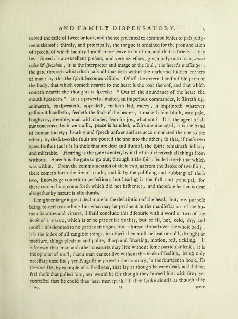 ceived the tafte of fweet or four, and thence prefented to common fenfes to pafs judg- ment thereof: thirdly, and principally, the tongue is ordained for the pronunciation of fpeech, of which faculty I muft crave leave to infift on, and that as briefly as may be. Speech is an excellent prefent, and very nccefTary, given only unto man, animi index fs? fpeculum \ it is the interpreter and image of the foul; the heart’s meflenger: the gate through which doth pafs all that lieth within the dark and hidden corners of man: by this the fpirit becomes vifible. Of all the external and vifible parts of the body, that which cometh neareft to the heart is the root thereof, and that which cometh neareft the thoughts is fpeech : “ Out of the abundance of the heart the mouth fpeaketh.” It is a powerful mafter, an imperious commander, it ftirreth up, animateth, exafperateth, appeafeth, maketh fad, merry; it imprinteth whatever pafllon it handleth feedeth the foul of the hearer; it maketh him blufli, wax pale, laugh, cry, tremble, mad with choler, leap for joy, what not ? It is the agent of all our concerns j by it we traffic, peace is handled, affairs are managed, it is the band of human fociety; hearing and fpeech anfwer and are accommodated the one to the other i by thefe two the fouls are poured the one into the other; fo that, if thefe two gates be fhut (as it is in thofe that are deaf and dumb), the fpirit remaineth folitary and miferable. Hearing is the gate to enter, by it the fpirit receiveth all things from without. Speech is the gate to go out, through it the fpirit fendeth forth that which was within. From the communication of thefe two, as from the ftroke of two flints, there cometh forth the fire of truth; and fo by the poliffiing and rubbing of thefe two, knowledge cometh to perfedlion but hearing is the firft and principal, for there can nothing come forth which did not firft enter; and therefore he that is deaf altogether by nature is alfo dumb. I might enlarge a great deal more in the defcription of the head, but, my purpofe being to declare nothing but what may be pertinent in the manifeftation of the hu- man faculties and virtues, I fhall conclude this difcourfe with a word or two of the fenfe of feeling, which is of no particular quality, but of all, hot, cold, dry, and moift : it is deputed to no particular organ, but is fpread abroad over the whole body; it is the index of all tangible things, its objefl then muft be heat or cold, drought or moifture, things pleafant and polite, (harp and fmarting, motion, reft, tickling. It is known that man and other creatures may live without fome particular fenfe j it is the opinion of moft, that a man cannot live without this fenfe of feeling, being only neceflTary unto life •, yet Auguftine proveth the contrary, in the fourteenth book, De Cii'itate Dei^hy example of a Prefbyter, that lay as though he were dead, and did not feel thofe that pulled him, nor would he ftir though they burned him with fire; yet confefied that he could then hear men fpeak (if they fpoke aloud) as though they 27. D