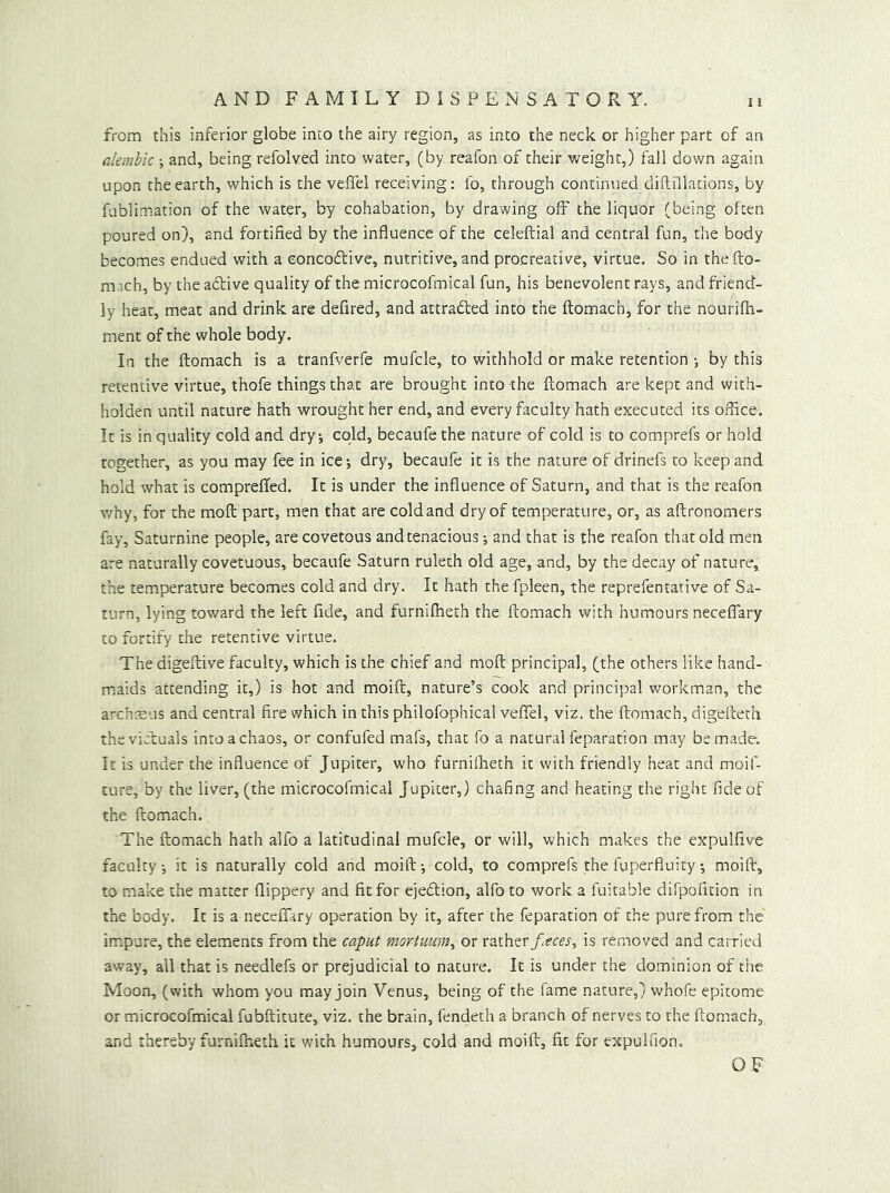 from this inferior globe into the airy region, as into the neck or higher part of an alembic •, and, being refolved into water, (by reafon of their weight,) fall down again upon the earth, which is the veffel receiving: fo, through continued diftiilations, by fublimation of the water, by cohabation, by drawing off the liquor (being often poured on), and fortified by the influence of the celeftial and central fun, the body becomes endued with a eoncoftive, nutritive, and procreative, virtue. So in theito- mach, by the aftive quality of the microcofmical fun, his benevolent rays, and friend- ly heat, meat and drink are defired, and attradled into the ftomach, for the nourifh- ment of the whole body. In the ftomach is a tranfverfe mufcle, to withhold or make retention •, by this retentive virtue, thofe things that are brought into the ftomach are kept and with- holden until nature hath wrought her end, and every faculty hath executed its office. It is in quality cold and dry; cold, becaufe the nature of cold is to comprefs or hold together, as you may fee in ice; dry, becaufe it is the nature of drinefs to keep and hold what is comprefted. It is under the influence of Saturn, and that is the reafon v/hy, for the moft part, men that are cold and dry of temperature, or, as aftronomers fay. Saturnine people, are covetous and tenacious; and that is the reafon that old men are naturally covetuous, becaufe Saturn ruleth old age, and, by the decay of nature, the temperature becomes cold and dry. It hath the fpleen, the reprefentative of Sa- turn, lying toward the left fide, and furnilheth the fto.mach with humours neceflary to fortify the retentive virtue. The digeftive faculty, which is the chief and moft principal, (the others like hand- maids attending it,) is hot and moift, nature’s cook and principal v/orkman, the arch^Eus and central fire which in this philofophical veflTel, viz. the ftomach, digefteth thevicluals into a chaos, or confufed mafs, that fo a natural feparation may be made. It is under the influence of Jupiter, who furnilheth it with friendly heat and moif- ture, by the liver, (the microcofmical Jupiter,) chafing and heating the right fide of the ftomach. The ftomach hath alfo a latitudinal mufcle, or will, which makes the expulfive faculty; it is naturally cold and moift; cold, to comprefs the fuperfluity; moift, to make the matter flippery and fit for ejedlion, alfo to work a fuitable diTpofition in the body. It is a necefiary operation by it, after the feparation of the pure from the impure, the elements from the caput mortuum^ or rather f.^ces^ is removed and carried away, all that is needlefs or prejudicial to nature. It is under the dominion of the Moon, (with whom you may join Venus, being of the fame nature,) whofe epitome or microcofmical fubftitute, viz. the brain, fendeth a branch of nerves to the ftomach, 3Xid thereby furnilheth it with humours, cold and moift, fit for expulfion.