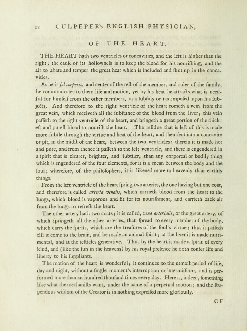 OF THE HEART. THE HEART hath two ventricles or concavities, and the left is higher than the right; the caufe of its hollownefs is to keep the blood for his nourilhing, and the air to abate and temper the great heat which is included and fliut up in the conca- vities. As he is fol corporis^ and center of the reft of the members and ruler of the family, he communicates to them life and motion, yet by his heat he attrafls what is need- ful for himfelf from the other members, as a fubfidy or tax impofed upon his fub- je(5ts. And therefore to the right ventricle of the heart cometh a vein from the great vein, which receiveth all the fubftance of the blood from the liver j this vein pafleth to the right ventricle of the heart, and bringeth a great portion of the thick- eft and pureft blood to nourifli the heart. The refidue that is left of this is made more fubtle through the virtue and heat of the heart, and then fent into a concavity or pit, in the midft of the heart, between the two ventricles ; therein it is made hot and pure, and from thence it pafleth to the left ventricle, and there is engendered in a fpirit that is clearer, brighter, and fubtiler, than any corporeal or bodily thing which is engendered of the four elements, for it is a mean between the body and the foul; wherefore, of the philofophers, it is likened more to heavenly than earthly things. From the left ventricle of the heart fpring two arteries, the one having but one coat, and therefore is called arteria venalis^ which carrieth blood from the heart to the lungs, which blood is vaporous and fit for its nourifliment, and carrieth back air from the lungs to refrefh the heart. The other artery hath two coats; it is called, vena arterialis^ or the great artery, of which fpringeth all the other arteries, that fpread to every member of the body, which carry the fpirits, which are the treafures of the foul’s virtue j thus it pafleth till it come to the brain, and be made an animal fpirit j at the liver it is made nutri- mental, and at the tefticles generative. Thus by the heart is made a fpirit of every kind, and (like the fun in the heavens) by his royal prefence he doth confer life and liberty to his fuppliants. The motion of the heart is wonderful; it continues to the utmoft period of life, day and night, without a Angle moment’s interruption or intermifllon •, and is per- formed more than an hundred thoufand times every day. Here is, indeed, fomething like what the mechanifts want, under the name of a perpetual motion; and the ftu- pendous wifdom of the Creator is in nothing exprefied more glorioufly.