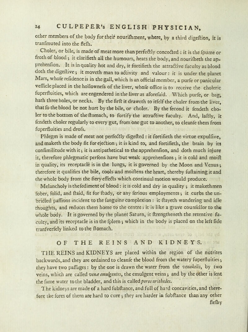 other members of the body for theif nourifhment, where, by a third digeftion, it is tranfmuted into the flefli. Choler, or bile, is made of meat more than perfedly concoded : it is the fpume or froth of blood; it clarifieth all the humours, heats the body, and nourilheth the ap- prehenfion. It is in quality hot and dry, it fortifieth the attradive faculty as blood doth thedigeftive5 it moveth man to adivity and valour: it is under the planet Mars, whofe refidence is in the gall, which is an official member, a purfe or panicular vefficle placed in the hollownefs of the liver, whofe office is to receive the choleric fuperfluities, which are engendered in the liver as aforefaid. Which purfe, or bag, hath three holes, or necks. By the firft it draweth to itfelf the choler from the liver, that fo the blood be not hurt by the bile, or choler. By the fecond it fendeth cho- ler to the bottom of the ftomach, to fortify the attradive faculty. And, laftly, it fendeth choler regularly to every gut, from one gut to another, to cleanfe them from fuperfluities and drofs. Phlegm is made of meat not perfedly digefted : it fortifieth the virtue expulflve, and maketh the body fit for ejedion ; it is kind to, and fortifieth, the brain by its confimilitude with it; it is antipathetical to the apprehenfion, and doth much injure it, therefore phlegmatic perfons have but weak apprehenfions; it is cold and moifl: in quality, its receptacle is in the lungs, it is governed by the Moon and Venus; therefore it qualifies the bile, cools and moiftens the heart, thereby fuftaining it and the whole body from the fiery effeds which continual motion would produce. Melancholy is thefediment of blood: it is cold and dry in quality it makethmen fober, folid, and ftaid, fit for ftudy, or any ferious employments it curbs the un- bridled paffions incident to the fanguine complexion : it ftayeth wandering and idle thoughts, and reduces them home to the centre; it is like a grave counfellor to the whole body. It is governed by the planet Saturn, it ftrengtheneth the retentive fa- culty, and its receptacle is in the fpleen; which in the body is placed on the left fide tranfverfely linked to the flomach. OF THE REINS AND KIDNEYS. THE REINS and KIDNEYS are placed within the region of the nutrites backwards,and they are ordained to cleanfe the blood from the watery fuperfluities; they have two pafiages: by the one is drawn the water from the venakelis^ by two veins, which are called vena emulgentes^ the emulgent veins; and by the other is fent the fame water to the bladder, and this is called -poros urithedes. The kidneys are made of a hard fubftance, and full of hard concavities, and there- fore the fores of them arc hard to cure; they are harder in fubftance than any other flefiiy