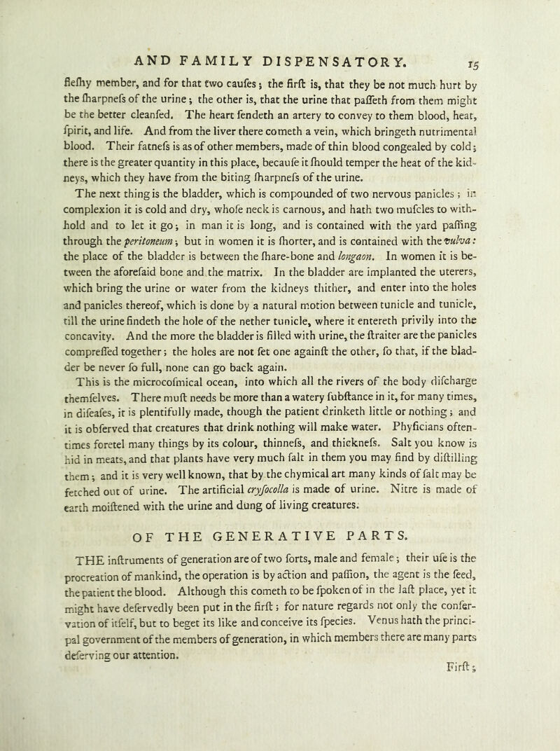 ti flefliy member, and for that two caufes; the firft is, that they be not much hurt by the iharpnefs of the urine i the other is, that the urine that palTeth from them might be the better cleanfed. The heart fendeth an artery to convey to them blood, heat, fpirit, and life. And from the liver there cometh a vein, which bringeth nutrimental blood. Their fatnefs is as of other members, made of thin blood congealed by cold j there is the greater quantity in this place, becaufe it fliould temper the heat of the kid- neys, which they have from the biting fharpnefs of the urine. The next thing is the bladder, which is compounded of two nervous panicles ; in complexion it is cold and dry, whofe neck is carnous, and hath two mufcles to with- hold and to let it go; in man it is long, and is contained with the yard palling through the peritoneumbut in women it is Ihorter, and is contained with the Vulva: the place of the bladder is between the fhare-bone and longaon. In women it is be- tween the aforefaid bone and the matrix. In the bladder are implanted the uterers, which bring the urine or water from the kidneys thither, and enter into the holes and panicles thereof, which is done by a natural motion between tunicle and tunicle, till the urine findeth the hole of the nether tunicle, where it entereth privily into the concavity. And the more the bladder is filled with urine, the ftraiter are the panicles comprefled together; the holes are not fet one againft the other, fo that, if the blad- der be never fo full, none can go back again. This is the microcofmical ocean, into which all the rivers of the body difeharge themfelves. There mull needs be more than a watery fubftance in it, for many times, in difeafes, it is plentifully made, though the patient drinketh little or nothing; and it is obferved that creatures that drink nothing will make water. Phyficians often- times foretel many things by its colour, thinnefs, and thicknefs. Salt you know is hid in meats, and that plants have very much fait in them you may find by diftilling them; and it is very well known, that by the chymical art many kinds of fait may be fetched out of urine. The artificial cryfocoUa is made of urine. Nitre is made of earth moiftened with the urine and dung of living creatures. OF THE GENERATIVE PARTS. THE inftruments of generation are of two forts, male and female; their ufe is the procreation of mankind, the operation is by action and paflion, the agent is the feed, the patient the blood. Although this cometh to be fpoken of in the laft place, yet it might have defervedly been put in the firft; for nature regards not only the confer- vation of itfelf, but to beget its like and conceive its fpecies. Venus hath the princi- pal government of the members of generation, in which members there are many parts deferving our attention. Firft s