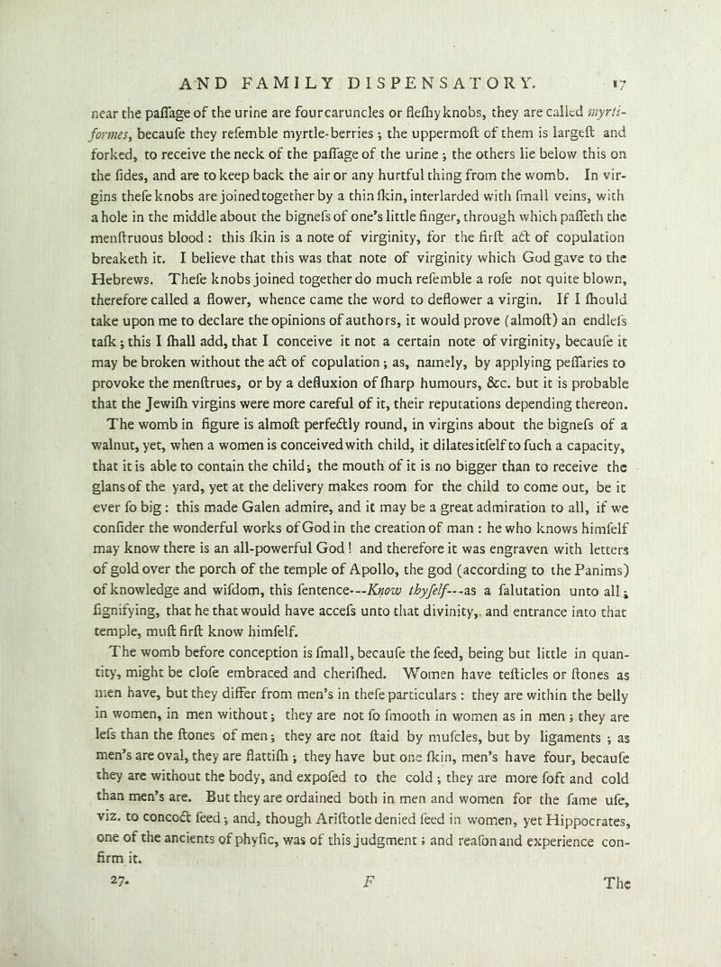 near the paffage of the urine are fourcaruncles or fieihyknobs, they are called myrti- formeSy becaufe they refemble myrtle-berries the uppermoft of them is largeft and forked, to receive the neck of the paffage of the urine; the others lie below this on the fides, and are to keep back the air or any hurtful thing from the womb. In vir- gins thefe knobs are joined together by a thin Ikin, interlarded with fmall veins, with a hole in the middle about the bignefs of one’s little finger, through which paffeth the menfiruous blood : this Ikin is a note of virginity, for the firft ad of copulation breaketh it. I believe that this was that note of virginity which God gave to the Hebrews. Thefe knobs joined together do much refemble a rofe not quite blown, therefore called a flower, whence came the word to deflower a virgin. If I (hould take upon me to declare the opinions of authors, it would prove (almoft) an endlefs talk; this I lhall add, that I conceive it not a certain note of virginity, becaufe it may be broken without the ad of copulation; as, namely, by applying peffaries to provoke the menftrues, or by a defluxion of fharp humours, &c. but it is probable that the Jewifli virgins were more careful of it, their reputations depending thereon. The womb in figure is almoft perfedly round, in virgins about the bignefs of a walnut, yet, when a women is conceivedwith child, it dilatesitfelf tofuch a capacity, that it is able to contain the child j the mouth of it is no bigger than to receive the glansof the yard, yet at the delivery makes room for the child to come out, be it ever fo big: this made Galen admire, and it may be a great admiration to all, if w'e confider the wonderful works of God in the creation of man : he who knows himfelf may know there is an all-powerful God! and therefore it was engraven with letters of gold over the porch of the temple of Apollo, the god (according to ihePanims) of knowledge and wifdom, this fentence'—X^KOW thyfelf—-^?LS a falutation unto alii fignifying, that he that would have accefs unto that divinity,, and entrance into that temple, muft firft know himfelf. The womb before conception is fmall, becaufe the feed, being but little in quan- tity, might be clofe embraced and cherilhed. Women have tefticles or ftones as men have, but they differ from men’s in thefe particulars : they are within the belly in women, in men without; they are not fo fmooth in women as in men; they are lefs than the ftones of men; they are not ftaid by mufcles, but by ligaments ; as men’s are oval, they are flattifh ; they have but one fkin, men’s have four, becaufe they are without the body, and expofed to the cold ; they are more foft and cold than men’s are. But they are ordained both in men and women for the fame ufe, viz. to concoft feed-, and, though Ariftotledenied feed in women, yet Hippocrates, one of the ancients of phyfic, was of this judgment; and reafonand experience con- firm it. 27. F The